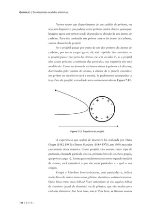 Química I | Construindo modelos atômicos



                              Vamos supor que dispuséssemos de um canhão de prótons, ou
                       seja, um dispositivo que pudesse atirar prótons contra objetos quaisquer.
                       Imagine agora um próton sendo disparado na direção de um átomo de
                       carbono. Para não confundir este próton com os do átomo de carbono,
                       vamos chamá-lo de projétil.
                              Se o projétil passar por perto de um dos prótons do átomo de
                       carbono, por terem cargas iguais, ele será repelido. Ao contrário, se
                       o projétil passar por perto do elétron, ele será atraído. E, se o projétil
                       não passar próximo a nenhuma das partículas, sua trajetória não será
                       modificada. Como no átomo de carbono existem 6 prótons e 6 elétrons,
                       distribuídos pelo volume do átomo, a chance de o projétil encontrar
                       um próton ou um elétron será a mesma. Se pudéssemos acompanhar a
                       trajetória do projétil, o resultado seria como mostrado na Figura 7.12:




                                           Figura 7.12: Trajetória do projétil.


                              A experiência que acabei de descrever foi realizada por Hans
                       Geiger (1882-1945) e Ernest Mardsen (1889-1970), em 1909, mas não
                       exatamente desta maneira. Como projétil, eles usaram outro tipo de
                       partícula, chamada partícula alfa (α, primeira letra do alfabeto grego),
                       que possui carga +2. Assim que concluirmos este nosso segundo modelo
                       de átomo, você entenderá o que são essas partículas α e qual a sua
                       origem.
                              Geiger e Mardsen bombardearam, com partículas α, folhas
                       muito finas de metais como ouro, platina, alumínio e outros elementos.
                       Quão finas eram essas folhas? Você certamente já viu aquelas folhas
                       de alumínio (papel de alumínio) ou de plástico, que são usadas para
                       embalar alimentos. São bem finas, não é? Pois bem, as lâminas usadas



136 C E D E R J
 