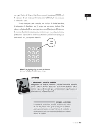 nas experiências de Geiger e Mardsen eram mais finas ainda (0,0001cm.)




                                                                                                          7
A espessura de um fio de cabelo varia entre 0,008 e 0,05cm, para que




                                                                                                          AULA
se tenha uma idéia.
      Vamos imaginar, por exemplo, um pedaço de folha bem fina
de alumínio. O alumínio é um elemento que tem como símbolo Al e
número atômico, Z, 13, ou seja, cada átomo tem 13 prótons e 13 elétrons.
E, como o alumínio é um elemento, os átomos são todos iguais. Assim,
poderíamos representar os átomos de alumínio contidos num pedaço de
folha muito fina, da seguinte maneira:




         Figura 7.13: Representação do átomo de alumínio
         em uma folha bem fina do mesmo metal.




                          ATIVIDADE


                          3. Partículas α e folhas de alumínio
                          Imaginemos um feixe de partículas α, em alta velocidade, incidindo
                          sobre a folha de alumínio. Se o nosso atual modelo de átomo estiver
                          correto, o que você esperaria que acontecesse com as partículas α ao
                          atravessarem a folha de alumínio?
                          _____________________________________________________________
                          _____________________________________________________________
                          ______________________________________________________________


                                                               RESPOSTA COMENTADA
                              A chance de a partícula α colidir ou passar por perto
                              de um dos prótons seria igual àquela para os elétrons.
                              Assim, deveríamos ter um igual número de partículas α
                              atravessando a folha com pequenos desvios e com grandes
                              desvios de trajetória.




                                                                                        C E D E R J 137
 