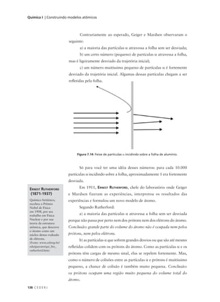 Química I | Construindo modelos atômicos



                                  Contrariamente ao esperado, Geiger e Mardsen observaram o
                           seguinte:
                                  a) a maioria das partículas α atravessa a folha sem ser desviada;
                                  b) um certo número (pequeno) de partículas α atravessa a folha,
                           mas é ligeiramente desviado da trajetória inicial;
                                  c) um número muitíssimo pequeno de partículas α é fortemente
                           desviado da trajetória inicial. Algumas dessas partículas chegam a ser
                           refletidas pela folha.




                                Figura 7.14: Feixe de partículas α incidindo sobre a folha de alumínio.



                                 Só para você ter uma idéia desses números: para cada 10.000
                           partículas α incidindo sobre a folha, aproximadamente 1 era fortemente
                           desviada.

 ERNEST RUTHERFORD               Em 1911, ERNEST RUTHERFORD, chefe do laboratório onde Geiger
  (1871-1937)              e Mardsen fizeram as experiências, interpretou os resultados das
 Químico britânico,        experiências e formulou um novo modelo de átomo.
 recebeu o Prêmio
 Nobel de Física                 Segundo Rutherford:
 em 1908, por seu
 trabalho em Física              a) a maioria das partículas α atravessa a folha sem ser desviada
 Nuclear e por sua         porque não passa por perto nem dos prótons nem dos elétrons do átomo.
 teoria da estrutura
 atômica, que descreve     Conclusão: grande parte do volume do átomo não é ocupada nem pelos
 o átomo como um
 núcleo denso rodeado      prótons, nem pelos elétrons.
 de elétrons.
                                 b) as partículas α que sofrem grandes desvios ou que são até mesmo
 (Fonte: www.cefetsp.br/
 edu/guerato/qui_bio_      refletidas colidem com os prótons do átomo. Como as partículas α e os
 rutherford.htm)
                           prótons têm cargas de mesmo sinal, elas se repelem fortemente. Mas,
                           como o número de colisões entre as partículas α e prótons é muitíssimo
                           pequeno, a chance de colisão é também muito pequena. Conclusão:
                           os prótons ocupam uma região muito pequena do volume total do
                           átomo.
138 C E D E R J
 