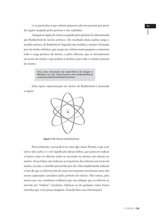 c) as partículas α que sofrem pequenos desvios passam por perto




                                                                                               7
da região ocupada pelos prótons e são repelidas.




                                                                                               AULA
       A pequena região do átomo ocupada pelos prótons foi denominada
por Rutherford de núcleo atômico. Do resultado desta análise surge o
modelo atômico de Rutherford. Segundo este modelo, o átomo é formado
por um núcleo atômico, que ocupa um volume muito pequeno e concentra
toda a carga positiva do átomo, e pelos elétrons, que se movimentam
em torno do núcleo e que podem se deslocar por todo o volume restante
do átomo.

            Veja uma simulação da experiência de Geiger e
            Mardsen no site: http://www.sc.ehu.es/sbweb/fisica/
            cuantica/rutherford/rutherford.html.



       Uma típica representação do átomo de Rutherford é mostrada
a seguir:




                 Figura 7.15: Átomo de Rutherford.


       Provavelmente, você já deve ter visto algo assim. Porém, o que você
talvez não saiba é o real significado dessas linhas, que parecem indicar
a forma como os elétrons estão se movendo no átomo, em relação ao
núcleo. Essas linhas não indicam as trajetórias dos elétrons em torno do
núcleo, ou seja, o caminho percorrido por eles. Elas simplesmente indicam
o fato de que os elétrons têm de estar em constante movimento para não
serem capturados (atraídos) pelos prótons do núcleo. Não temos, pelo
menos por ora, nenhuma evidência que nos indique que os elétrons se
movem em “órbitas” circulares, elípticas ou de qualquer outra forma
estranha que você possa imaginar. Guarde bem essa informação!




                                                                             C E D E R J 139
 