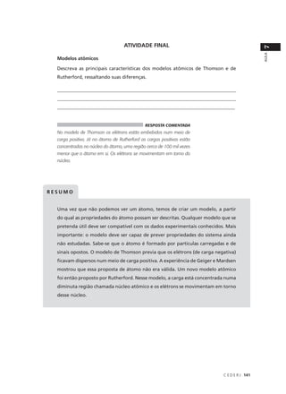 ATIVIDADE FINAL




                                                                                             7
                                                                                             AULA
  Modelos atômicos

  Descreva as principais características dos modelos atômicos de Thomson e de
  Rutherford, ressaltando suas diferenças.

  ____________________________________________________________________________
  ____________________________________________________________________________
  _________________________________________________________________________


                                              RESPOSTA COMENTADA
  No modelo de Thomson os elétrons estão embebidos num meio de
  carga positiva. Já no átomo de Rutherford as cargas positivas estão
  concentradas no núcleo do átomo, uma região cerca de 100 mil vezes
  menor que o átomo em si. Os elétrons se movimentam em torno do
  núcleo.




RESUMO


  Uma vez que não podemos ver um átomo, temos de criar um modelo, a partir
  do qual as propriedades do átomo possam ser descritas. Qualquer modelo que se
  pretenda útil deve ser compatível com os dados experimentais conhecidos. Mais
  importante: o modelo deve ser capaz de prever propriedades do sistema ainda
  não estudadas. Sabe-se que o átomo é formado por partículas carregadas e de
  sinais opostos. O modelo de Thomson previa que os elétrons (de carga negativa)
  ficavam dispersos num meio de carga positiva. A experiência de Geiger e Mardsen
  mostrou que essa proposta de átomo não era válida. Um novo modelo atômico
  foi então proposto por Rutherford. Nesse modelo, a carga está concentrada numa
  diminuta região chamada núcleo atômico e os elétrons se movimentam em torno
  desse núcleo.




                                                                           C E D E R J 141
 