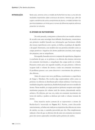 Química I | Por dentro do átomo



INTRODUÇÃO             Nesta aula, veremos como o modelo de Rutherford nos leva a uma série de
                       resultados importantes sobre a estrutura do átomo. Veremos que, além de
                       sugerir a existência de outros componentes do átomo, o modelo também nos
                       permite estabelecer um limite para o número de diferentes espécies atômicas
                       presentes na natureza.


                       O ÁTOMO DE RUTHERFORD

                              Na aula passada, começamos a desenvolver um modelo atômico
                       de acordo com uma estratégia bem definida. Inicialmente, construímos
                       um primeiro modelo baseado nas informações que havíamos obtido
                       das nossas experiências com o pente, os balões, os pedaços de algodão
                       e de papel. Entretanto, esse modelo não nos permitia entender como as
                       cargas positivas e negativas do átomo poderiam coexistir, num espaço
                       tão pequeno, sem se aniquilarem.
                              Em seguida, baseados em novo conjunto de experiências, chegamos
                       à conclusão de que, se os prótons e os elétrons dos átomos estiverem
                       em constante movimento, a aniquilação das cargas pode ser evitada.
                       Passamos então para um segundo modelo, em que prótons e elétrons
                       ocupam todo o volume do átomo e estão em constante movimento.
                       O problema passou a ser como descrever o movimento dos prótons e
                       dos elétrons.
                              Antes de atacar este novo problema, examinamos a experiência
                       de Geiger e Mardsen. Ela revelou algo surpreendente sobre como os
                       prótons e os elétrons se distribuem pelo volume atômico. Com base nos
                       resultados daquelas experiências, Rutherford propôs um novo modelo de
                       átomo. Nesse modelo, as cargas positivas (prótons) ocupam uma região
                       muitíssimo pequena do volume total do átomo, denominada núcleo
                       atômico. Os elétrons, por sua vez, estão em constante movimento em
                       torno do núcleo, e podem se deslocar por todo o volume restante do
                       átomo.
                              Uma maneira muito comum de se representar o átomo de
                       Rutherford é mostrada na Figura 8.1. Porém, como discutido
                       anteriormente, as linhas não indicam as trajetórias dos elétrons em torno
                       do núcleo, ou seja, o caminho percorrido por eles. Elas simplesmente
                       indicam o fato de que os elétrons têm de estar em constante movimento
                       para não serem capturados (atraídos) pelos prótons do núcleo.



144 C E D E R J
 