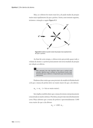 Química I | Por dentro do átomo



                              Mas, se o elétron for muito mais leve, ele pode mudar de posição
                       muito mais rapidamente do que o próton. Assim, num instante seguinte,
                       teríamos a situação a seguir Figura 8.3:




                                  Figura 8.3: O elétron pode mudar de posição mais rapidamente
                                  do que o próton.



                             Ao final de certo tempo, o elétron teria percorrido quase todo o
                       volume do átomo e o próton praticamente não teria mudado de posição
                       em relação ao elétron.

                                  !
                                      Mas atenção! Isto não significa dizer que o próton está
                                      parado; significa que o próton se movimenta muito mais
                                      lentamente que o elétron. É importante que você entenda
                                      este ponto.


                             Podemos dizer então que uma previsão do modelo de Rutherford é
                       a de que a massa do próton deve ser muito maior do que a do elétron:


                              mp >> me (>> leia-se muito maior).


                              Isto implica também dizer que a massa do átomo está praticamente
                       concentrada no núcleo atômico. Pois bem, esta previsão está absolutamente
                       certa. Hoje sabemos que a massa do próton é aproximadamente 1.840
                       vezes maior do que a do elétron:
                                                            mp ≅ 1.840 me .




146 C E D E R J
 