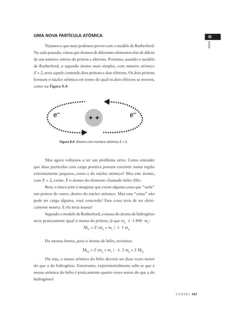 UMA NOVA PARTÍCULA ATÔMICA




                                                                                               8
                                                                                               AULA
      Vejamos o que mais podemos prever com o modelo de Rutherford.
Na aula passada, vimos que átomos de diferentes elementos têm de diferir
de um número inteiro de próton e elétrons. Portanto, usando o modelo
de Rutherford, o segundo átomo mais simples, com número atômico
Z = 2, seria aquele contendo dois prótons e dois elétrons. Os dois prótons
formam o núcleo atômico em torno do qual os dois elétrons se movem,
como na Figura 8.4:




               Figura 8.4: Átomo com número atômico Z = 2.




      Mas agora voltamos a ter um problema sério. Como entender
que duas partículas com carga positiva possam coexistir numa região
extremamente pequena, como a do núcleo atômico? Mas este átomo,
com Z = 2, existe. É o átomo do elemento chamado hélio (He).
      Bem, o único jeito é imaginar que existe alguma coisa que “isola”
um próton do outro, dentro do núcleo atômico. Mas esta “coisa” não
pode ter carga alguma, você concorda? Esta coisa teria de ser eletri-
camente neutra. E ela teria massa?
      Segundo o modelo de Rutherford, a massa do átomo de hidrogênio
seria praticamente igual à massa do próton, já que mp ≅ 1.840 me:
                              MH = Z (mp + me ) ≅ 1 mp


      Da mesma forma, para o átomo de hélio, teríamos:

                             MHe = 2 (mp + me ) ≅ 2 mp = 2 MH

      Ou seja, a massa atômica do hélio deveria ser duas vezes maior
do que a do hidrogênio. Entretanto, experimentalmente sabe-se que a
massa atômica do hélio é praticamente quatro vezes maior do que a do
hidrogênio!


                                                                             C E D E R J 147
 