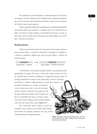 Por exemplo, no caso do ônibus, o combustível que você vê entrar




                                                                                                         1
no tanque é um dos reagentes. Ele é transformado nos gases (produtos)




                                                                                                         AULA
que você vê sair do cano de descarga. Portanto, o que ocorre no motor
do ônibus é uma reação química.
      Numa reação de combustão, participam um combustível (gasolina,
óleo diesel, álcool, gás natural) e o oxigênio do ar. Na ausência de um
deles, não haverá reação química. Os produtos da reação, ou seja, os
gases que você vê sair do cano de descarga, são vapor d’água e um outro
gás, o dióxido de carbono.


Reação química

      Existe uma maneira prática de representar uma reação química:
numa mesma linha, se possível, colocamos à esquerda os reagentes e
à direita os produtos, ligados por uma seta que indica o sentido da
transformação:

        REAGENTES                                PRODUTOS
  Combustível + oxigênio     →       vapor d’água + dióxido de carbono



      A combustão é uma reação em geral violenta e que produz grande
quantidade de energia. Por isso, o motor do veículo precisa ser feito
de material bem resistente e também ser refrigerado, porque parte da
energia produzida na reação acaba aquecendo o motor. A energia
produzida é também suficientemente grande para aquecer os
produtos formados na reação. Certamente
você já notou que tanto o cano de descarga
quanto os gases (produtos da reação) que de
lá saem estão bem quentes, não é? Então você
deve ter entendido por que, na reação acima,
escrevemos vapor d’água como um dos produtos.
Caso isto não esteja claro, veja a Figura 1.4.
      Em conclusão: quase todos os meios de
transporte que usamos são movidos pela energia
proveniente de reações químicas. Ou seja, somos
transportados por energia química.
                                                     Figura 1.4: Água quando aquecida ferve, ou seja,
                                                     se transforma em vapor d’água. Este processo é
                                                     denominado ebulição.




                                                                                        C E D E R J 13
 
