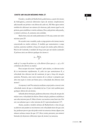 EXISTE UM VALOR MÁXIMO PARA Z?




                                                                                               8
                                                                                               AULA
      Usando o modelo de Rutherford, poderíamos, a partir do átomo
de hidrogênio, construir diferentes tipos de átomos simplesmente
adicionando um próton e um elétron de cada vez. Ah! Mas agora temos
também de adicionar um número de nêutrons, pelo menos igual ao de
prótons, para estabilizar o núcleo atômico. Para cada próton adicionado,
o número atômico, Z, aumenta uma unidade.
      Muito bem, mas até onde poderíamos ir? Ou seja, existe um valor
máximo para Z?
      De acordo com o modelo, toda a carga positiva do átomo estaria
concentrada no núcleo atômico. À medida que aumentamos a carga
nuclear, aumenta também a força de atração do núcleo pelos elétrons.
Pela lei de Coulomb, o módulo da força com que um núcleo contendo
Z prótons atrai um elétron qualquer do átomo é:

                                   Zq +q −
                             F =
                                    d2

onde q+ é a carga do próton e q– a do elétron (claro que q+ = - q–), e d é
a distância do elétron ao núcleo.
      Para escapar de serem “sugados” pelo núcleo, os elétrons terão
de se movimentar rapidamente. E, cada vez que aumentamos Z, a
velocidade dos elétrons tem de aumentar, já que a força de atração
aumenta. Portanto, uma outra maneira de se colocar a pergunta que
abre esta seção é: existe um limite para a velocidade dos elétrons num
átomo?
      A resposta é sim! Na natureza nenhum corpo pode se mover com
velocidade maior do que a velocidade da luz. E isto vale também para
qualquer elétron de um átomo.
      Sabendo desta limitação, podemos relacionar a força de atração do
núcleo com a velocidade do elétron. Desta relação, podemos estabelecer
um valor máximo para Z. Mais à frente vou mostrar como fazer isto. Por
ora vou adiantar que o valor máximo de Z é aproximadamente 137.
      Assim, usando o modelo atômico de Rutherford e o fato de que
os elétrons não podem se movimentar com velocidade maior do que a da
luz, podemos prever que não pode existir na natureza átomo algum com
número atômico maior do que 137. Deve existir, portanto, um número
limitado de elementos (diferentes tipos de átomo) na natureza.


                                                                             C E D E R J 149
 