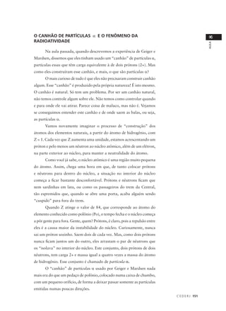 O CANHÃO DE PARTÍCULAS α E O FENÔMENO DA




                                                                                                8
RADIOATIVIDADE




                                                                                                AULA
      Na aula passada, quando descrevemos a experiência de Geiger e
Mardsen, dissemos que eles tinham usado um “canhão” de partículas α,
partículas essas que têm carga equivalente à de dois prótons (2+). Mas
como eles construíram esse canhão, e mais, o que são partículas α?
      O mais curioso de tudo é que eles não precisaram construir canhão
algum. Esse “canhão” é produzido pela própria natureza! É isto mesmo.
O canhão é natural. Só tem um problema. Por ser um canhão natural,
não temos controle algum sobre ele. Não temos como controlar quando
e para onde ele vai atirar. Parece coisa de maluco, mas não é. Vejamos
se conseguimos entender este canhão e de onde saem as balas, ou seja,
as partículas α.
      Vamos novamente imaginar o processo de “construção” dos
átomos dos elementos naturais, a partir do átomo de hidrogênio, com
Z = 1. Cada vez que Z aumenta uma unidade, estamos acrescentando um
próton e pelo menos um nêutron ao núcleo atômico, além de um elétron,
na parte exterior ao núcleo, para manter a neutralidade do átomo.
      Como você já sabe, o núcleo atômico é uma região muito pequena
do átomo. Assim, chega uma hora em que, de tanto colocar prótons
e nêutrons para dentro do núcleo, a situação no interior do núcleo
começa a ficar bastante desconfortável. Prótons e nêutrons ficam que
nem sardinhas em lata, ou como os passageiros do trem da Central,
tão espremidos que, quando se abre uma porta, acaba alguém sendo
“cuspido” para fora do trem.
      Quando Z atinge o valor de 84, que corresponde ao átomo do
elemento conhecido como polônio (Po), o tempo fecha e o núcleo começa
a pôr gente para fora. Gente, quem? Prótons, é claro, pois a repulsão entre
eles é a causa maior da instabilidade do núcleo. Curiosamente, nunca
sai um próton sozinho. Saem dois de cada vez. Mas, como dois prótons
nunca ficam juntos um do outro, eles arrastam o par de nêutrons que
os “isolava” no interior do núcleo. Este conjunto, dois prótons de dois
nêutrons, tem carga 2+ e massa igual a quatro vezes a massa do átomo
de hidrogênio. Esse conjunto é chamado de partícula α.
      O “canhão” de partículas α usado por Geiger e Mardsen nada
mais era do que um pedaço de polônio, colocado numa caixa de chumbo,
com um pequeno orifício, de forma a deixar passar somente as partículas
emitidas numas poucas direções.
                                                                              C E D E R J 151
 