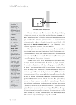 Química I | Por dentro do átomo




                                                                       α
                                                                                          α
                                                       Po
  PARTÍCULAS β
                                                                       α
  Partículas β são
  elétrons livres, ou
  seja, não estão
                                               Figura 8.5: Canhão de partículas α.
  ligados a um núcleo
  atômico. Geralmente,
  deslocam-se em alta                 Núcleos atômicos com Z > 83 podem, além de partículas α,
  velocidade.
                             expulsar outros tipos de “partículas”, conhecidas como       PARTÍCULAS   βe
  RAIOS γ                    RAIOS   γ (segunda e terceira letras do alfabeto grego). Esse fenômeno pelo
  São radiações              qual os núcleos dos elementos químicos com Z > 83 espontaneamente
  eletromagnéticas de
  alta freqüência.           emitem partículas α, β, ou raios γ é chamado de radioatividade e foi
                             descoberto por ANTOINE-HENRI BECQUEREL, em 1896. Voltaremos a falar
  ANTOINE-HENRI
  BECQUEREL                  sobre este importante fenômeno, com mais detalhes.
  (1852-1908)                         Não seria razoável considerar o fenômeno da radioatividade
  Era da terceira
  geração de uma             como uma previsão de o modelo atômico de Rutherford, uma vez que
  ilustre família de         o fenômeno foi descoberto bem antes de o modelo de átomo ter sido
  cientistas. Em 1896,
  Henri Becquerel            proposto. Por outro lado, o modelo de Rutherford sem dúvida nos ajuda
  descobriu, por acaso,
  que uma amostra            a entender o porquê deste curioso fenômeno.
  de sal de urânio
                                      Antes de encerrar esta seção, precisamos falar brevemente sobre
  sensibilizava uma
  chapa fotográfica.         as forças entre as partículas dentro do núcleo: as forças nucleares.
  Este resultado foi o
  início da caminhada        Na nossa discussão, a existência do nêutron foi proposta com a finalidade
  para a descoberta
  da radioatividade,
                             de “isolar” os prótons dentro do núcleo, uma vez que eles têm cargas
  cujos princípios           iguais. Da mesma forma, nossa explicação para o fenômeno da emissão de
  fundamentais foram
  estabelecidos por          partículas α, por núcleos com Z > 83, baseou-se na instabilidade causada
  Marie Curie, com a
  colaboração do seu         por um acúmulo de prótons numa região tão pequena do átomo. Isto não
  marido, Pierre Curie.      deixa de ser verdade, mas a análise apresentada foi bastante simplificada.
  Por esses trabalhos,
  os três ganharam           Quer ver? Embora em nenhum instante tenhamos dito que as forças
  o Prêmio Nobel de
  1903.                      entre as partículas nucleares fossem do tipo coulombiana, você muito
  (Fonte: www.if.ufrgs.br/
                             provavelmente imaginou que sim. Entretanto, as forças que determinam
  tex/fis142/
  fismod/verbetes/           a estabilidade de um núcleo são bem mais complexas e diferentes de tudo
  becquerel.html)
                             que conhecemos no nosso mundo macroscópico. Elas diferem da força
                             de Coulomb em pelo menos dois aspectos: a) são muito mais fortes e b)
                             são de curto alcance, ou seja, diminuem muito mais rapidamente com a
                             distância entre as partículas do que a força de Coulomb.


152 C E D E R J
 