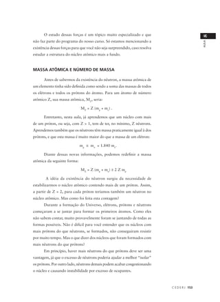 O estudo dessas forças é um tópico muito especializado e que




                                                                                               8
não faz parte do programa do nosso curso. Só estamos mencionando a




                                                                                               AULA
existência dessas forças para que você não seja surpreendido, caso resolva
estudar a estrutura do núcleo atômico mais a fundo.


MASSA ATÔMICA E NÚMERO DE MASSA

      Antes de sabermos da existência do nêutron, a massa atômica de
um elemento tinha sido definida como sendo a soma das massas de todos
os elétrons e todos os prótons do átomo. Para um átomo de número
atômico Z, sua massa atômica, MZ, seria:

                             MZ = Z (mp + me) .

      Entretanto, nesta aula, já aprendemos que um núcleo com mais
de um próton, ou seja, com Z > 1, tem de ter, no mínimo, Z nêutrons.
Aprendemos também que os nêutrons têm massa praticamente igual à dos
prótons, e que esta massa é muito maior do que a massa de um elétron:

                             mp ≅ mn = 1.840 me.

      Diante dessas novas informações, podemos redefinir a massa
atômica da seguinte forma:

                             MZ = Z (mp + mn) ≅ 2 Z mp

       A idéia da existência do nêutron surgiu da necessidade de
estabilizarmos o núcleo atômico contendo mais de um próton. Assim,
a partir de Z = 2, para cada próton teríamos também um nêutron no
núcleo atômico. Mas como foi feita esta contagem?
      Durante a formação do Universo, elétrons, prótons e nêutrons
começaram a se juntar para formar os primeiros átomos. Como eles
não sabem contar, muito provavelmente foram se juntando de todas as
formas possíveis. Não é difícil para você entender que os núcleos com
mais prótons do que nêutrons, se formados, não conseguiram resistir
por muito tempo. Mas o que dizer dos núcleos que foram formados com
mais nêutrons do que prótons?
      Em princípio, haver mais nêutrons do que prótons deve ser uma
vantagem, já que o excesso de nêutrons poderia ajudar a melhor “isolar”
os prótons. Por outro lado, nêutrons demais podem acabar congestionando
o núcleo e causando instabilidade por excesso de ocupantes.



                                                                             C E D E R J 153
 