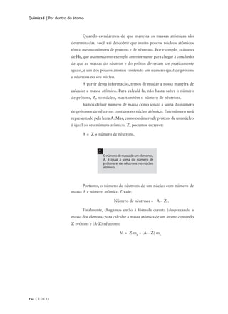 Química I | Por dentro do átomo



                              Quando estudarmos de que maneira as massas atômicas são
                       determinadas, você vai descobrir que muito poucos núcleos atômicos
                       têm o mesmo número de prótons e de nêutrons. Por exemplo, o átomo
                       de He, que usamos como exemplo anteriormente para chegar à conclusão
                       de que as massas do nêutron e do próton deveriam ser praticamente
                       iguais, é um dos poucos átomos contendo um número igual de prótons
                       e nêutrons no seu núcleo.
                              A partir desta informação, temos de mudar a nossa maneira de
                       calcular a massa atômica. Para calculá-la, não basta saber o número
                       de prótons, Z, no núcleo, mas também o número de nêutrons.
                              Vamos definir número de massa como sendo a soma do número
                       de prótons e de nêutrons contidos no núcleo atômico. Este número será
                       representado pela letra A. Mas, como o número de prótons de um núcleo
                       é igual ao seu número atômico, Z, podemos escrever:

                              A = Z + número de nêutrons.



                                      !
                                          O número de massa de um elemento,
                                          A, é igual à soma do número de
                                          prótons e de nêutrons no núcleo
                                          atômico.




                             Portanto, o número de nêutrons de um núcleo com número de
                       massa A e número atômico Z vale:

                                                 Número de nêutrons = A – Z .

                              Finalmente, chegamos então à fórmula correta (desprezando a
                       massa dos elétrons) para calcular a massa atômica de um átomo contendo
                       Z prótons e (A-Z) nêutrons:

                                                    M = Z mp + (A – Z) mn




154 C E D E R J
 