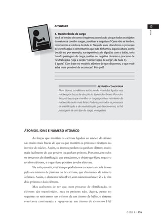ATIVIDADE




                                                                                                              8
                                                                                                              AULA
                         3. Transferência de carga
                         Você se lembra de como chegamos à conclusão de que todos os objetos
                         da natureza contêm cargas, positivas e negativas? Caso não se lembre,
                         recomendo a releitura da Aula 4. Naquela aula, discutimos o processo
                         de eletrificação e comentamos que não tínhamos, àquela altura, como
                         decidir se, por exemplo, na experiência do algodão com o balão, teria
                         havido passagem de carga positiva ou negativa durante o processo de
                         neutralização (veja a seção “Conservação de carga”, da Aula 4).
                         E agora? Com base no modelo atômico de que dispomos, o que você
                         acha mais provável de acontecer? Por quê?
                         ______________________________________________________________
                         _______________________________________________________________
                         ______________________________________________________________


                                                                RESPOSTA COMENTADA
                            Num átomo, os elétrons estão sendo mantidos ligados aos
                            núcleos por forças de atração do tipo coulombiana. Por outro
                            lado, as forças que mantêm as cargas positivas no interior do
                            núcleo são muito mais fortes. Portanto, em todos os processos
                            de eletrificação e de neutralização que descrevemos, só há
                            passagem de um tipo de carga, a negativa.




ÁTOMOS, ÍONS E NÚMERO ATÔMICO

      As forças que mantêm os elétrons ligados ao núcleo do átomo
são muito mais fracas do que as que mantêm os prótons e nêutrons no
interior do núcleo. Assim, os átomos perdem ou ganham elétrons muito
mais facilmente do que perdem ou ganham prótons. Portanto, em todos
os processos de eletrificação que estudamos, o objeto que ficou negativo
recebeu elétrons, e o que ficou positivo perdeu elétrons.
      Na aula passada, você viu que poderíamos caracterizar cada átomo
pelo seu número de prótons ou de elétrons, que chamamos de número
atômico. Assim, o elemento hélio (He), com número atômico Z = 2, têm
dois prótons e dois elétrons.
      Mas acabamos de ver que, num processo de eletrificação, os
elétrons são transferidos, mas os prótons não. Agora, pense no
seguinte: se retirarmos um elétron de um átomo de hélio, o sistema
resultante continuaria a representar um átomo de elemento He?


                                                                                            C E D E R J 155
 