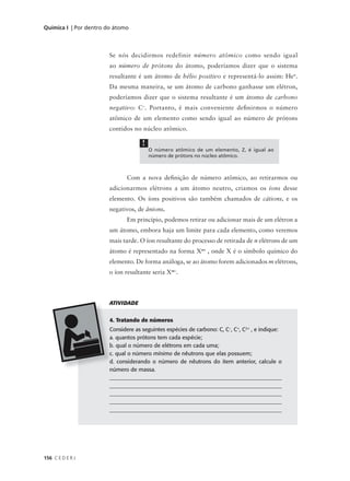 Química I | Por dentro do átomo



                       Se nós decidirmos redefinir número atômico como sendo igual
                       ao número de prótons do átomo, poderíamos dizer que o sistema
                       resultante é um átomo de hélio positivo e representá-lo assim: He+.
                       Da mesma maneira, se um átomo de carbono ganhasse um elétron,
                       poderíamos dizer que o sistema resultante é um átomo de carbono
                       negativo: C –. Portanto, é mais conveniente defi nirmos o número
                       atômico de um elemento como sendo igual ao número de prótons
                       contidos no núcleo atômico.

                                     !
                                         O número atômico de um elemento, Z, é igual ao
                                         número de prótons no núcleo atômico.



                               Com a nova definição de número atômico, ao retirarmos ou
                       adicionarmos elétrons a um átomo neutro, criamos os íons desse
                       elemento. Os íons positivos são também chamados de cátions, e os
                       negativos, de ânions.
                               Em princípio, podemos retirar ou adicionar mais de um elétron a
                       um átomo, embora haja um limite para cada elemento, como veremos
                       mais tarde. O íon resultante do processo de retirada de n elétrons de um
                       átomo é representado na forma Xn+ , onde X é o símbolo químico do
                       elemento. De forma análoga, se ao átomo forem adicionados m elétrons,
                       o íon resultante seria Xm–.



                       ATIVIDADE


                        4. Tratando de números
                        Considere as seguintes espécies de carbono: C, C–, C+, C2+ , e indique:
                        a. quantos prótons tem cada espécie;
                        b. qual o número de elétrons em cada uma;
                        c. qual o número mínimo de nêutrons que elas possuem;
                        d. considerando o número de nêutrons do item anterior, calcule o
                        número de massa.
                        _______________________________________________________________
                        _______________________________________________________________
                        _______________________________________________________________
                        _______________________________________________________________
                        ______________________________________________________________




156 C E D E R J
 