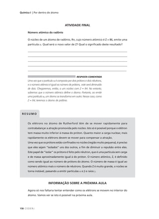 Química I | Por dentro do átomo




                                           ATIVIDADE FINAL

        Número atômico do radônio

        O núcleo de um átomo de radônio, Rn, cujo número atômico é Z = 86, emite uma
        partícula α. Qual será o novo valor de Z? Qual o significado deste resultado?

        ____________________________________________________________________________
        ____________________________________________________________________________
        ____________________________________________________________________________
        ____________________________________________________________________________
        __________________________________________________________________________

                                                      RESPOSTA COMENTADA
        Uma vez que a partícula α é composta por dois prótons e dois nêutrons,
        e o número atômico é igual ao número de prótons, este será diminuído
        de dois. Chegaremos, então, a um núcleo com Z = 84. No entanto,
        sabemos que o número atômico define o átomo. Portanto, ao emitir
        uma partícula α, um átomo se transforma em outro. Nesse caso, como
        Z = 84, teremos o átomo de polônio.




  RESUMO


        Os elétrons no átomo de Rutherford têm de se mover rapidamente para
        contrabalançar a atração promovida pelo núcleo. Isto só é possível porque o elétron
        tem massa muito inferior à massa do próton. Quanto maior a carga nuclear, mais
        rapidamente os elétrons devem se mover para compensar a atração.
        Uma vez que os prótons estão confinados no núcleo (região muito pequena), é preciso
        que eles sejam “isolados” uns dos outros, a fim de diminuir a repulsão entre eles.
        Este papel de “isolar” os prótons é feito pelo nêutron, que é uma partícula sem carga
        e de massa aproximadamente igual à do próton. O número atômico, Z, é definido
        como sendo igual ao número de prótons do átomo. O número de massa é igual ao
        número atômico mais o número de nêutrons. Quando Z é muito grande, o núcleo se
        torna instável, passando a emitir partículas α e β e raios γ.



                           INFORMAÇÃO SOBRE A PRÓXIMA AULA

        Agora só nos faltaria tentar entender como os elétrons se movem no interior do
        átomo. Vamos ver se isto é possível na próxima aula.



158 C E D E R J
 