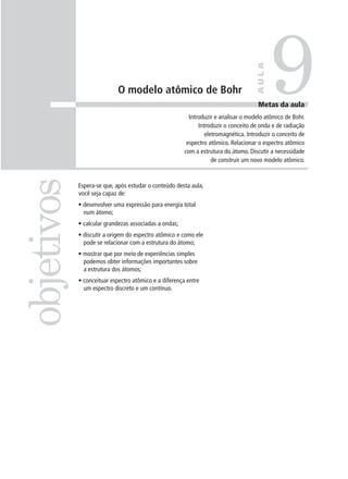 9

                                                                                    AULA
                            O modelo atômico de Bohr
                                                                                     Metas da aula
                                                         Introduzir e analisar o modelo atômico de Bohr.
                                                             Introduzir o conceito de onda e de radiação
                                                                eletromagnética. Introduzir o conceito de
                                                        espectro atômico. Relacionar o espectro atômico
                                                       com a estrutura do átomo. Discutir a necessidade
                                                                   de construir um novo modelo atômico.
objetivos

            Espera-se que, após estudar o conteúdo desta aula,
            você seja capaz de:
            • desenvolver uma expressão para energia total
              num átomo;
            • calcular grandezas associadas a ondas;
            • discutir a origem do espectro atômico e como ele
              pode se relacionar com a estrutura do átomo;
            • mostrar que por meio de experiências simples
              podemos obter informações importantes sobre
              a estrutura dos átomos;
            • conceituar espectro atômico e a diferença entre
              um espectro discreto e um contínuo.
 