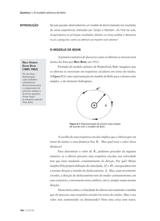 Química I | O modelo atômico de Bohr



INTRODUÇÃO                 Na aula passada, desenvolvemos um modelo de átomo baseado nos resultados
                           de várias experiências realizadas por Geiger e Mardsen. Ao final da aula,
                           recapitulamos os principais resultados obtidos na nossa análise e deixamos
                           no ar a pergunta: como os elétrons se movem num átomo?


                           O MODELO DE BOHR

                                 A primeira tentativa de descrever como os elétrons se movem num
  NIELS HENRICK            átomo foi feita por NIELS BOHR, em 1913.
  DAVID BOHR                     Partindo do modelo atômico de Rutherford, Bohr imaginou que
  (1885-1962)
                           os elétrons se moveriam em trajetórias circulares em torno do núcleo.
  Foi um físico
  dinamarquês              A Figura 9.1 é uma representação do modelo de Bohr para o átomo mais
  cujos trabalhos
  contribuíram             simples, o do elemento hidrogênio.
  decisivamente para
  a compreensão da
  estrutura atômica e
  da teoria quântica.
  (Fonte: http://
  pt.wikipedia.org/wiki/
  Niels_Bohr)
                                                                           
                                                                           R




                                           Figura 9.1: Representação do átomo mais simples
                                           de acordo com o modelo de Bohr.



                                 A escolha de uma trajetória circular implica que o elétron gire em
                                                                  
                           torno do núcleo a uma distância fixa R . Mas qual seria o valor dessa
                           distância?
                                                            
                                 Para determinar o valor de R , podemos proceder da seguinte
                           maneira: se o elétron percorre uma trajetória circular, sua velocidade
                           tem que estar mudando constantemente de direção. Por quê? Muito
                                                                             
                           simples! Pela própria definição de velocidade, v = d/t , essa grandeza tem
                                                                           
                           a mesma direção e sentido do deslocamento, d . Mas, num movimento
                           circular, a direção do deslocamento tem de mudar constantemente; em
                           caso contrário, o movimento seria retilíneo, isto é, sempre numa mesma
                           direção.
                                 Muito bem; então, a velocidade do elétron está mudando à medida
                           que ele percorre uma trajetória circular em torno do núcleo. Mas o seu
                           valor está aumentando ou diminuindo? Nem uma coisa nem outra.


160 C E D E R J
 