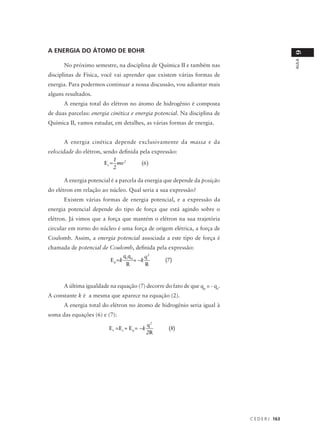 A ENERGIA DO ÁTOMO DE BOHR




                                                                                              9
                                                                                              AULA
      No próximo semestre, na disciplina de Química II e também nas
disciplinas de Física, você vai aprender que existem várias formas de
energia. Para podermos continuar a nossa discussão, vou adiantar mais
alguns resultados.
      A energia total do elétron no átomo de hidrogênio é composta
de duas parcelas: energia cinética e energia potencial. Na disciplina de
Química II, vamos estudar, em detalhes, as várias formas de energia.


      A energia cinética depende exclusivamente da massa e da
velocidade do elétron, sendo definida pela expressão:
                            1
                       E c = mv 2      (6)
                            2

      A energia potencial é a parcela da energia que depende da posição
do elétron em relação ao núcleo. Qual seria a sua expressão?
      Existem várias formas de energia potencial, e a expressão da
energia potencial depende do tipo de força que está agindo sobre o
elétron. Já vimos que a força que mantém o elétron na sua trajetória
circular em torno do núcleo é uma força de origem elétrica, a força de
Coulomb. Assim, a energia potencial associada a este tipo de força é
chamada de potencial de Coulomb, definida pela expressão:
                               q eq q      q2
                        E p =k        = −k    (7)
                                R          R



      A última igualdade na equação (7) decorre do fato de que qp = - qe.
A constante k é a mesma que aparece na equação (2).
      A energia total do elétron no átomo de hidrogênio seria igual à
soma das equações (6) e (7):
                                                q2
                         E t = E c + E p = −k        (8)
                                                2R




                                                                            C E D E R J 163
 