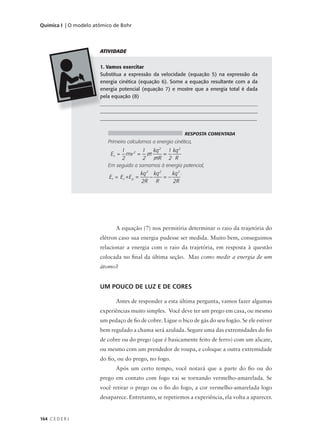 Química I | O modelo atômico de Bohr




                       ATIVIDADE


                       1. Vamos exercitar
                       Substitua a expressão da velocidade (equação 5) na expressão da
                       energia cinética (equação 6). Some a equação resultante com a da
                       energia potencial (equação 7) e mostre que a energia total é dada
                       pela equação (8)
                       _______________________________________________________________
                       _______________________________________________________________
                       _____________________________________________________________


                                                                    RESPOSTA COMENTADA
                          Primeiro calculamos a energia cinética,
                                  1       1  kq 2 1 kq 2
                           Ec =     mv 2 = m     =
                                  2       2  mR 2 R
                          Em seguida a somamos à energia potencial,
                                              kq 2 kq 2    kq 2 .
                           Et = E c + E p =       −     =−
                                              2R    R      2R




                              A equação (7) nos permitiria determinar o raio da trajetória do
                       elétron caso sua energia pudesse ser medida. Muito bem, conseguimos
                       relacionar a energia com o raio da trajetória, em resposta à questão
                       colocada no final da última seção. Mas como medir a energia de um
                       átomo?


                       UM POUCO DE LUZ E DE CORES

                              Antes de responder a esta última pergunta, vamos fazer algumas
                       experiências muito simples. Você deve ter um prego em casa, ou mesmo
                       um pedaço de fio de cobre. Ligue o bico de gás do seu fogão. Se ele estiver
                       bem regulado a chama será azulada. Segure uma das extremidades do fio
                       de cobre ou do prego (que é basicamente feito de ferro) com um alicate,
                       ou mesmo com um prendedor de roupa, e coloque a outra extremidade
                       do fio, ou do prego, no fogo.
                              Após um certo tempo, você notará que a parte do fio ou do
                       prego em contato com fogo vai se tornando vermelho-amarelada. Se
                       você retirar o prego ou o fio do fogo, a cor vermelho-amarelada logo
                       desaparece. Entretanto, se repetirmos a experiência, ela volta a aparecer.


164 C E D E R J
 