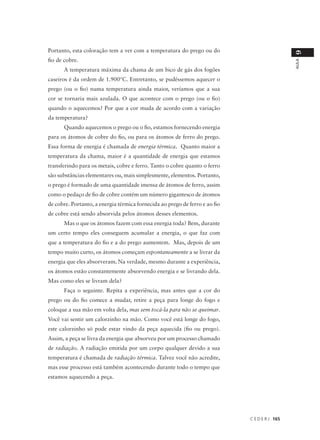 Portanto, esta coloração tem a ver com a temperatura do prego ou do




                                                                                               9
fio de cobre.




                                                                                               AULA
      A temperatura máxima da chama de um bico de gás dos fogões
caseiros é da ordem de 1.900°C. Entretanto, se pudéssemos aquecer o
prego (ou o fio) numa temperatura ainda maior, veríamos que a sua
cor se tornaria mais azulada. O que acontece com o prego (ou o fio)
quando o aquecemos? Por que a cor muda de acordo com a variação
da temperatura?
      Quando aquecemos o prego ou o fio, estamos fornecendo energia
para os átomos de cobre do fio, ou para os átomos de ferro do prego.
Essa forma de energia é chamada de energia térmica. Quanto maior a
temperatura da chama, maior é a quantidade de energia que estamos
transferindo para os metais, cobre e ferro. Tanto o cobre quanto o ferro
são substâncias elementares ou, mais simplesmente, elementos. Portanto,
o prego é formado de uma quantidade imensa de átomos de ferro, assim
como o pedaço de fio de cobre contém um número gigantesco de átomos
de cobre. Portanto, a energia térmica fornecida ao prego de ferro e ao fio
de cobre está sendo absorvida pelos átomos desses elementos.
      Mas o que os átomos fazem com essa energia toda? Bem, durante
um certo tempo eles conseguem acumular a energia, o que faz com
que a temperatura do fio e a do prego aumentem. Mas, depois de um
tempo muito curto, os átomos começam espontaneamente a se livrar da
energia que eles absorveram. Na verdade, mesmo durante a experiência,
os átomos estão constantemente absorvendo energia e se livrando dela.
Mas como eles se livram dela?
      Faça o seguinte. Repita a experiência, mas antes que a cor do
prego ou do fio comece a mudar, retire a peça para longe do fogo e
coloque a sua mão em volta dela, mas sem tocá-la para não se queimar.
Você vai sentir um calorzinho na mão. Como você está longe do fogo,
este calorzinho só pode estar vindo da peça aquecida (fio ou prego).
Assim, a peça se livra da energia que absorveu por um processo chamado
de radiação. A radiação emitida por um corpo qualquer devido a sua
temperatura é chamada de radiação térmica. Talvez você não acredite,
mas esse processo está também acontecendo durante todo o tempo que
estamos aquecendo a peça.




                                                                             C E D E R J 165
 