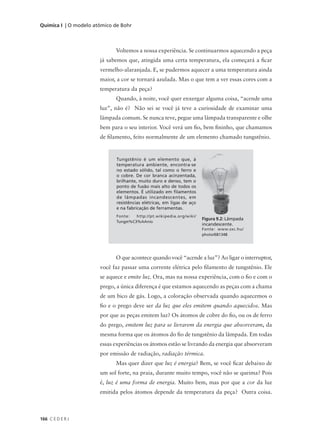 Química I | O modelo atômico de Bohr



                             Voltemos a nossa experiência. Se continuarmos aquecendo a peça
                       já sabemos que, atingida uma certa temperatura, ela começará a ficar
                       vermelho-alaranjada. E, se pudermos aquecer a uma temperatura ainda
                       maior, a cor se tornará azulada. Mas o que tem a ver essas cores com a
                       temperatura da peça?
                             Quando, à noite, você quer enxergar alguma coisa, “acende uma
                       luz”, não é? Não sei se você já teve a curiosidade de examinar uma
                       lâmpada comum. Se nunca teve, pegue uma lâmpada transparente e olhe
                       bem para o seu interior. Você verá um fio, bem fininho, que chamamos
                       de filamento, feito normalmente de um elemento chamado tungstênio.


                              Tungstênio é um elemento que, à
                              temperatura ambiente, encontra-se
                              no estado sólido, tal como o ferro e
                              o cobre. De cor branca acinzentada,
                              brilhante, muito duro e denso, tem o
                              ponto de fusão mais alto de todos os
                              elementos. É utilizado em filamentos
                              de lâmpadas incandescentes, em
                              resistências elétricas, em ligas de aço
                              e na fabricação de ferramentas.
                              Fonte:   http://pt.wikipedia.org/wiki/
                                                                        Figura 9.2: Lâmpada
                              Tungst%C3%AAnio
                                                                        incandescente.
                                                                        Fonte: www.sxc.hu/
                                                                        photo/681348




                             O que acontece quando você “acende a luz”? Ao ligar o interruptor,
                       você faz passar uma corrente elétrica pelo filamento de tungstênio. Ele
                       se aquece e emite luz. Ora, mas na nossa experiência, com o fio e com o
                       prego, a única diferença é que estamos aquecendo as peças com a chama
                       de um bico de gás. Logo, a coloração observada quando aquecemos o
                       fio e o prego deve ser da luz que eles emitem quando aquecidos. Mas
                       por que as peças emitem luz? Os átomos de cobre do fio, ou os de ferro
                       do prego, emitem luz para se livrarem da energia que absorveram, da
                       mesma forma que os átomos do fio de tungstênio da lâmpada. Em todas
                       essas experiências os átomos estão se livrando da energia que absorveram
                       por emissão de radiação, radiação térmica.
                             Mas quer dizer que luz é energia? Bem, se você ficar debaixo de
                       um sol forte, na praia, durante muito tempo, você não se queima? Pois
                       é, luz é uma forma de energia. Muito bem, mas por que a cor da luz
                       emitida pelos átomos depende da temperatura da peça? Outra coisa.



166 C E D E R J
 