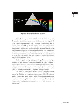 9
                                                                                             AULA
   Luz branca




                                   Prisma




                 Figura 9.5: Decomposição da luz por um prisma.



      Na verdade, a figura anterior mostra somente parte do espectro
da luz solar, denominada de espectro visível, ou seja, aquela parte do
espectro que conseguimos ver. Quer dizer que a luz emitida pelo sol
contém outras cores? Não, ela não contém outras cores, mas contém
muitas outras componentes. O olho humano só consegue perceber certas
componentes, aquelas que formam o espectro visível. Para distingui-las,
inventamos nomes como vermelho, amarelo, verde, ou seja, inventamos
as cores. Não teria sentido dizer que as demais componentes também
têm cor se não podemos vê-las.
      Os objetos, quando aquecidos, também podem emitir radiação
invisíveis ao olho humano. Quando fizemos a experiência retirando a
peça do fogo antes que ela atingisse uma temperatura muito alta, a
radiação térmica emitida não tinha cor. A radiação térmica emitida neste
caso está numa região do espectro chamada de infravermelho.
      São tantas as tonalidades de cada cor que seria praticamente
impossível classificar as componentes do espectro visível da luz solar
por cor e tonalidade. Além disso, o espectro visível é só uma pequena
parte do espectro completo e não teríamos como classificar as demais
componentes por cor, já que elas não são visíveis ao olho humano. Qual
a alternativa?




                                                                           C E D E R J 169
 