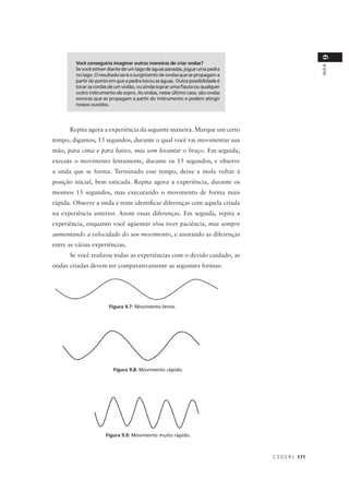 9
         Você conseguiria imaginar outras maneiras de criar ondas?




                                                                                                  AULA
         Se você estiver diante de um lago de águas paradas, jogue uma pedra
         no lago. O resultado será o surgimento de ondas que se propagam a
         partir do ponto em que a pedra tocou as águas. Outra possibilidade é
         tocar as cordas de um violão, ou ainda soprar uma flauta ou qualquer
         outro instrumento de sopro. As ondas, nesse último caso, são ondas
         sonoras que se propagam a partir do instrumento e podem atingir
         nossos ouvidos.




      Repita agora a experiência da seguinte maneira. Marque um certo
tempo, digamos, 15 segundos, durante o qual você vai movimentar sua
mão, para cima e para baixo, mas sem levantar o braço. Em seguida,
execute o movimento lentamente, durante os 15 segundos, e observe
a onda que se forma. Terminado esse tempo, deixe a mola voltar à
posição inicial, bem esticada. Repita agora a experiência, durante os
mesmos 15 segundos, mas executando o movimento de forma mais
rápida. Observe a onda e tente identificar diferenças com aquela criada
na experiência anterior. Anote essas diferenças. Em seguida, repita a
experiência, enquanto você agüentar e/ou tiver paciência, mas sempre
aumentando a velocidade do seu movimento, e anotando as diferenças
entre as várias experiências.
      Se você realizou todas as experiências com o devido cuidado, as
ondas criadas devem ter comparativamente as seguintes formas:




                        Figura 9.7: Movimento lento.




                          Figura 9.8: Movimento rápido.




                       Figura 9.9: Movimento muito rápido.



                                                                                C E D E R J 171
 