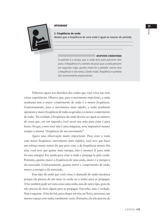 ATIVIDADE




                                                                                                             9
                                                                                                             AULA
                          2. Freqüência de onda
                          Mostre que a freqüência de uma onda é igual ao inverso do período.
                          ______________________________________________________________
                          ______________________________________________________________
                          ______________________________________________________


                                                                RESPOSTA COMENTADA
                             O período é o tempo que a onda leva para percorrer dois
                             picos. A freqüência é o número de picos que a onda percorre
                             por segundo. Logo, quanto maior for o período, menor será
                             a freqüência e vice-versa. Deste modo, freqüência e período
                             são inversamente proporcionais.




      Voltemos agora aos desenhos das ondas que você criou nas suas
várias experiências. Observe que, para o movimento mais lento, a onda
resultante tem o maior comprimento de onda e a menor freqüência.
Contrariamente, para o movimento mais rápido, a onda resultante
apresenta a maior freqüência de todas as geradas e o menor comprimento
de onda. Na verdade, a freqüência da onda deveria ser igual ao número
de vezes que, em um segundo, você move sua mão para cima e para
baixo. Só que, como você não é uma máquina, seria impossível manter
sempre a mesma “freqüência do seu movimento”.
      Agora uma observação muito importante. Para criar a onda
com maior freqüência (movimento mais rápido), você teve que fazer
um esforço muito maior do que para criar a de freqüência menor. Ou
seja, você teve que gastar mais energia, não é mesmo? E para onde
foi essa energia? Foi usada para criar a onda e propagá-la pela corda.
Portanto, quanto maior a freqüência de uma onda, maior é a energia a
ela associada. Contrariamente, quanto maior o comprimento de onda,
menor a energia a ela associada.
      Esse tipo de onda que você criou é chamado de onda mecânica
porque ela precisa de um meio (a corda ou a mola) para se propagar.
A luz também pode ser vista como uma onda, mas de outro tipo, pois ela
não precisa de meio algum para se propagar. Estranho, mas é verdade.
Veja o seguinte. A luz do Sol, para chegar até nós, na Terra, atravessa, um
imenso espaço sem nada, totalmente vazio. Portanto, ela não precisa de


                                                                                           C E D E R J 173
 