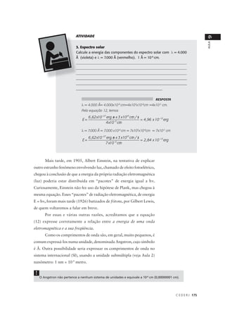ATIVIDADE




                                                                                                                     9
                                                                                                                     AULA
                            3. Espectro solar
                            Calcule a energia das componentes do espectro solar com λ = 4.000
                            Å (violeta) e λ = 7.000 Å (vermelho). 1 Å = 10-8 cm.
                            ______________________________________________________________
                            ______________________________________________________________
                            ______________________________________________________________
                            ______________________________________________________________
                            ______________________________________________________________
                            _______________________________________________


                                                                                      RESPOSTA
                                λ = 4.000 Å= 4.000x10-8 cm=4x103x10-8cm =4x10-5 cm.
                                Pela equação 12, temos
                                     6 ,62 x10 −27 erg . s x 3 x1010 cm / s
                                                         /            / /
                                E=                                          = 4 ,96 x 10 −12 erg
                                                  4 x10 −5 cm /

                                λ = 7.000 Å = 7.000 x10-8 cm = 7x103x10-8cm = 7x10-5 cm
                                     6 ,62 x10 −27 erg . s x 3 x1010 cm / s
                                                         /            / /
                                E=                                          = 2 ,84 x 10 −12 erg
                                                  7 x10 −5 cm /



        Mais tarde, em 1905, Albert Einstein, na tentativa de explicar
outro estranho fenômeno envolvendo luz, chamado de efeito fotoelétrico,
chegou à conclusão de que a energia da própria radiação eletromagnética
(luz) poderia estar distribuída em “pacotes” de energia igual a hν.
Curiosamente, Einstein não fez uso da hipótese de Plank, mas chegou à
mesma equação. Esses “pacotes” de radiação eletromagnética, de energia
E = hν, foram mais tarde (1926) batizados de fótons, por Gilbert Lewis,
de quem voltaremos a falar em breve.
        Por essas e várias outras razões, acreditamos que a equação
(12) expresse corretamente a relação entre a energia de uma onda
eletromagnética e a sua freqüência.
        Como os comprimentos de onda são, em geral, muito pequenos, é
comum expressá-los numa unidade, denominada Angstron, cujo símbolo
é Å. Outra possibilidade seria expressar os comprimentos de onda no
sistema internacional (SI), usando a unidade submúltipla (veja Aula 2)
nanômetro: 1 nm = 10-9 metro.

 !
     O Angstron não pertence a nenhum sistema de unidades e equivale a 10-8 cm (0,00000001 cm).




                                                                                                   C E D E R J 175
 