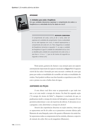 Química I | O modelo atômico de Bohr




                       ATIVIDADE


                        4. Unidades para onda e freqüência
                       Em que unidades deveremos expressar o comprimento de onda e a
                       freqüência se a velocidade da luz for dada em cm/s?
                       ______________________________________________________________
                       ______________________________________________________________
                       ______________________________________________________


                                                            RESPOSTA COMENTADA
                          O comprimento de onda, como já diz o nome, deve ser
                          expresso em unidades de comprimento. Como a velocidade
                          da luz está expressa em cm/s, é natural expressarmos o
                          comprimento de onda em cm. Para chegarmos à unidade
                          de freqüência, tomamos a equação 11, ou seja, a unidade
                          de freqüência é igual à unidade de velocidade da luz (cm/
                          s) dividida pela unidade de comprimento de onda (cm), o
                          que leva a 1/s ou s –1 ( que se diz inverso do segundo ou
                          segundo a menos um).




                             Neste ponto, gostaria de chamar a sua atenção para um aspecto
                       extremamente importante do espectro mostrado na Figura 9.4. O espectro
                       visível da luz solar é formado por uma sucessão contínua de cores que
                       passa por todas as tonalidades de vermelho até todas as tonalidades do
                       violeta. Você poderá verificar esse fato fazendo a experiência com o CD,
                       com o prisma ou com o balão cheio de água.


                       JUNTANDO AS PEÇAS

                             A esta altura você deve estar se perguntando o que tudo isso
                       tem a ver com medir a energia do átomo. No final da segunda seção
                       (“A energia do átomo de Bohr”), chegamos à conclusão de que, se
                       pudéssemos medir a energia do átomo de hidrogênio, a equação (8) nos
                       permitiria determinar o raio da trajetória do elétron. E deixamos no ar
                       a pergunta: como determinar a energia do átomo?
                             Através das experiências descritas na seção anterior, vimos que
                       se aquecermos um fio de cobre ou se passarmos corrente elétrica pelo
                       filamento de uma lâmpada, tanto o fio quanto o filamento vão emitir luz.
                       Se separarmos todas as componentes da luz emitida, obtemos o espectro
                       de emissão do cobre (fio) ou do tungstênio (filamento).


176 C E D E R J
 