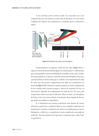 Química I | O modelo atômico de Bohr



                                 A luz emitida pelos átomos pode ser separada nas suas
                       componentes, por um prisma ou uma rede de difração. Se você tivesse
                       condições de realizar esta experiência, o resultado seria o mostrado a
                       seguir.



                                     Fendas
                                                     Prisma




                                                                    410,0 nm
                                                                               434,0 nm


                                                                                          486,1 nm




                                                                                                     656,2 nm
                         Descarga em
                         tubo contendo
                         gás hidrogênio


                                          Figura 9.12: Espectro do átomo de hidrogênio.



                                 Contrariamente ao espectro visível da luz solar (Figura 9.5), o
                       espectro visível do átomo de hidrogênio só contém quatro componentes,
                       que correspondem a certas tonalidades de vermelho, verde, azul e violeta.
                       Em outras palavras, o espectro visível do átomo de hidrogênio é discreto,
                       contrariamente ao da luz solar, que é contínuo. O comprimento de onda
                       de cada uma das quatro componentes está dado em nanômetros, na
                       escala da Figura 9.12. O prisma é capaz de separar as várias componentes
                       da luz emitida pelos átomos porque o desvio da trajetória da luz, ao
                       atravessá-lo, depende do comprimento de onda da luz. Ou seja, cada
                       componente sofrerá um desvio diferente. Mais à frente, nas disciplinas
                       de Física, você verá como calcular λ em função desse ângulo de desvio,
                       que pode ser medido na experiência.
                                 E, se fizéssemos essa mesma experiência com átomos de outros
                       elementos, qual seria o resultado? Bem, se nas condições ambientes, de
                       temperatura e pressão, o elemento não estiver no estado gasoso, como o
                       hidrogênio, o hélio etc., a experiência é mais complicada, mas pode ser
                       realizada. Teremos primeiro de vaporizar o elemento para então fazer
                       a experiência.




178 C E D E R J
 