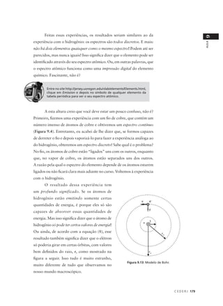 Feitas essas experiências, os resultados seriam similares ao da




                                                                                                                9
experiência com o hidrogênio: os espectros são todos discretos. E mais:




                                                                                                                AULA
não há dois elementos quaisquer como o mesmo espectro! Podem até ser
parecidos, mas nunca iguais! Isso significa dizer que o elemento pode ser
identificado através do seu espectro atômico. Ou, em outras palavras, que
o espectro atômico funciona como uma impressão digital do elemento
químico. Fascinante, não é?


        Entre no site http://jersey.uoregon.edu/vlab/elements/Elements.html,
        clique em Emission e depois no símbolo de qualquer elemento da
        tabela periódica para ver o seu espectro atômico.



      A esta altura creio que você deve estar um pouco confuso, não é?
Primeiro, fizemos uma experiência com um fio de cobre, que contém um
número imenso de átomos de cobre e obtivemos um espectro contínuo
(Figura 9.4). Entretanto, eu acabei de lhe dizer que, se formos capazes
de derreter o fio e depois vaporizá-lo para fazer a experiência análoga ao
do hidrogênio, obteremos um espectro discreto! Sabe qual é o problema?
No fio, os átomos de cobre estão “ligados” uns com os outros, enquanto
que, no vapor de cobre, os átomos estão separados uns dos outros.
A razão pela qual o espectro do elemento depende de os átomos estarem
ligados ou não ficará clara mais adiante no curso. Voltemos à experiência
com o hidrogênio.
      O resultado dessa experiência tem
um profundo significado. Se os átomos de
hidrogênio estão emitindo somente certas
                                                                        v      e–
quantidades de energia, é porque eles só são
                                                                               F
capazes de absorver essas quantidades de
energia. Mas isso significa dizer que o átomo de
                                                                         +     1
hidrogênio só pode ter certos valores de energia!
Ou ainda, de acordo com a equação (8), esse                                          r2
resultado também significa dizer que o elétron
só poderia girar em certas órbitas, com valores
bem definidos do raio, r, como mostrado na                                     r3

figura a seguir. Isso tudo é muito estranho,
                                                               Figura 9.13: Modelo de Bohr.
muito diferente de tudo que observamos no
nosso mundo macroscópico.



                                                                                              C E D E R J 179
 