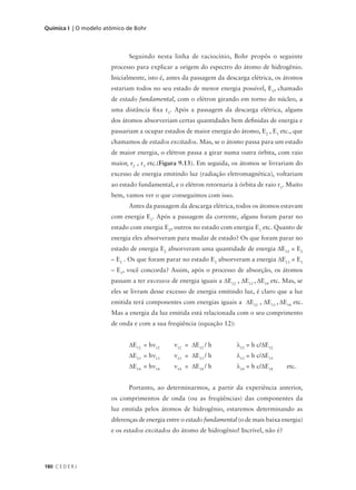 Química I | O modelo atômico de Bohr



                             Seguindo nesta linha de raciocínio, Bohr propôs o seguinte
                       processo para explicar a origem do espectro do átomo de hidrogênio.
                       Inicialmente, isto é, antes da passagem da descarga elétrica, os átomos
                       estariam todos no seu estado de menor energia possível, E1, chamado
                       de estado fundamental, com o elétron girando em torno do núcleo, a
                       uma distância fixa r1. Após a passagem da descarga elétrica, alguns
                       dos átomos absorveriam certas quantidades bem definidas de energia e
                       passariam a ocupar estados de maior energia do átomo, E2 , E3 etc., que
                       chamamos de estados excitados. Mas, se o átomo passa para um estado
                       de maior energia, o elétron passa a girar numa outra órbita, com raio
                       maior, r2 , r3 etc.(Figura 9.13). Em seguida, os átomos se livrariam do
                       excesso de energia emitindo luz (radiação eletromagnética), voltariam
                       ao estado fundamental, e o elétron retornaria à órbita de raio r1. Muito
                       bem, vamos ver o que conseguimos com isso.
                             Antes da passagem da descarga elétrica, todos os átomos estavam
                       com energia E1. Após a passagem da corrente, alguns foram parar no
                       estado com energia E2, outros no estado com energia E3 etc. Quanto de
                       energia eles absorveram para mudar de estado? Os que foram parar no
                       estado de energia E2 absorveram uma quantidade de energia ∆E12 = E2
                       – E1 . Os que foram parar no estado E3 absorveram a energia ∆E13 = E3
                       – E1, você concorda? Assim, após o processo de absorção, os átomos
                       passam a ter excessos de energia iguais a ∆E12 , ∆E13 , ∆E14 etc. Mas, se
                       eles se livram desse excesso de energia emitindo luz, é claro que a luz
                       emitida terá componentes com energias iguais a ∆E12 , ∆E13 , ∆E14 etc.
                       Mas a energia da luz emitida está relacionada com o seu comprimento
                       de onda e com a sua freqüência (equação 12):


                             ∆E12 = hν12       ν12 = ∆E12 / h          λ12 = h c/∆E12
                             ∆E13 = hν13       ν13 = ∆E13 / h          λ13 = h c/∆E13
                             ∆E14 = hν14       ν14 = ∆E14 / h          λ14 = h c/∆E14     etc.


                             Portanto, ao determinarmos, a partir da experiência anterior,
                       os comprimentos de onda (ou as freqüências) das componentes da
                       luz emitida pelos átomos de hidrogênio, estaremos determinando as
                       diferenças de energia entre o estado fundamental (o de mais baixa energia)
                       e os estados excitados do átomo de hidrogênio! Incrível, não é?




180 C E D E R J
 