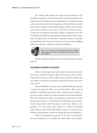 Química I | O modelo atômico de Bohr



                             Na verdade, Bohr achou uma expressão matemática que lhe
                       possibilitava calcular o valor do raio de todas as órbitas permitidas e de
                       todos os níveis de energia ao átomo de hidrogênio e, conseqüentemente,
                       todos os valores possíveis de ∆E. Segundo os cálculos de Bohr, no estado
                       de mais baixa energia (o estado fundamental), o elétron estaria girando
                       numa órbita circular, de raio igual a 0,529 Å, em torno do núcleo.
                       A partir da sua expressão, Bohr pôde calcular o comprimento de onda
                       (e a freqüência) de todas as componentes do espectro deste átomo. E quer
                       saber? O espectro por ele calculado é exatamente igual ao observado
                       nas experiências. Não só a parte do espectro visível, mostrado na Figura
                       9.12, mas o espectro completo do átomo de hidrogênio.


                                        Veja o site http://www.unb.br/iq/kleber/CursosVirtuais/QQ/
                                        aula-6/aula-6.htm para ver o espectro completo do átomo
                                        de hidrogênio.


                              Pronto. Finalmente chegamos ao nosso modelo de átomo. Vamos
                       testá-lo?


                       TESTANDO O MODELO DE BOHR

                             Talvez você ache que o que acabamos de fazer já foi um excelente
                       teste para o modelo de átomo de Bohr. Mas isso não é bem verdade.
                       O que fizemos foi testar a idéia de Bohr de que o espectro atômico tem
                       sua origem na mudança de estado de energia dos átomos. Isso parece
                       estar correto.
                             Uma possibilidade seria tentar usar o modelo de Bohr para calcular
                       o espectro do átomo de hélio, que tem dois elétrons. Mas, antes de
                       complicar o problema, precisamos testar a idéia de que os elétrons se
                       movem ao redor do núcleo, em órbitas circulares, de raios bem definidos.
                       Para isso, teríamos que medir a sua posição, em intervalos de tempo
                       bem pequenos, para ver se ele realmente está efetuando um movimento
                       circular. Essa proposta pode lhe parecer muito louca. Afinal, se não
                       podemos “ver” um átomo, como verificar se o elétron está girando
                       numa órbita circular ou não? Mas lembre-se de que, mesmo sem vê-lo,
                       acabamos de determinar os níveis de energia do átomo de hidrogênio.
                             Antes de prosseguirmos, gostaria de lhe fazer uma pergunta:
                       por que conseguimos ver os objetos do nosso mundo macroscópico?



182 C E D E R J
 