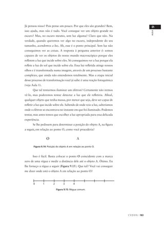 Já pensou nisso? Pois pense um pouco. Por que eles são grandes? Bem,




                                                                                                9
isso ajuda, mas não é tudo. Você consegue ver um objeto grande no




                                                                                                AULA
escuro? Mas, no escuro mesmo, sem luz alguma? Claro que não. Na
verdade, quando queremos ver algo no escuro, independente do seu
tamanho, acendemos a luz. Ah, esse é o ponto principal. Sem luz não
conseguimos ver as coisas. A resposta à pergunta anterior é: somos
capazes de ver os objetos do nosso mundo macroscópico porque eles
refletem a luz que incide sobre eles. Só conseguimos ver a lua porque ela
reflete a luz do sol que incide sobre ela. Essa luz refletida atinge nossos
olhos e é transformada numa imagem, através de um processo bastante
complexo, que ainda não entendemos totalmente. Mas a etapa inicial
desse processo de transformação você já sabe: é uma reação fotoquímica
(veja Aula 1).
      Que tal tentarmos iluminar um elétron? Certamente não iremos
vê-lo, mas poderemos tentar detectar a luz que ele refletiria. Afinal,
qualquer objeto que tenha massa, por menor que seja, deve ser capaz de
refletir a luz que incide sobre ele. Sabendo de onde veio a luz, saberíamos
onde o elétron se encontrava no instante em que foi iluminado. Podemos
tentar, mas antes temos que escolher a luz apropriada para essa delicada
experiência.
      Se lhe pedissem para determinar a posição do objeto A, na figura
a seguir, em relação ao ponto O, como você procederia?


                     O                         A

       Figura 9.14: Posição do objeto A em relação ao ponto O.



      Isso é fácil. Basta colocar o ponto O coincidente com a marca
zero de uma régua e medir a distância dele até o objeto A. Ótimo. Eu
lhe forneço a régua a seguir (Figura 9.15). Que tal? Você vai conseguir
me dizer onde está o objeto A em relação ao ponto O?



       0         1       2         3       4

                             Figura 9.15: Régua comum.




                                                                              C E D E R J 183
 