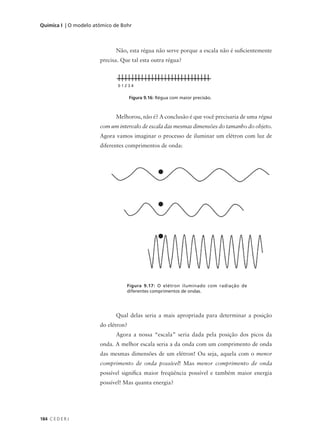 Química I | O modelo atômico de Bohr



                             Não, esta régua não serve porque a escala não é suficientemente
                       precisa. Que tal esta outra régua?



                              01234


                                     Figura 9.16: Régua com maior precisão.



                             Melhorou, não é? A conclusão é que você precisaria de uma régua
                       com um intervalo de escala das mesmas dimensões do tamanho do objeto.
                       Agora vamos imaginar o processo de iluminar um elétron com luz de
                       diferentes comprimentos de onda:




                                  Figura 9.17: O elétron iluminado com radiação de
                                  diferentes comprimentos de ondas.




                             Qual delas seria a mais apropriada para determinar a posição
                       do elétron?
                             Agora a nossa “escala” seria dada pela posição dos picos da
                       onda. A melhor escala seria a da onda com um comprimento de onda
                       das mesmas dimensões de um elétron! Ou seja, aquela com o menor
                       comprimento de onda possível! Mas menor comprimento de onda
                       possível significa maior freqüência possível e também maior energia
                       possível! Mas quanta energia?




184 C E D E R J
 