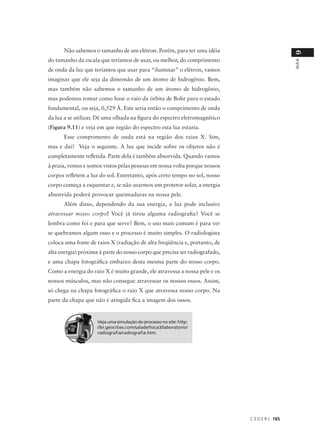 Não sabemos o tamanho de um elétron. Porém, para ter uma idéia




                                                                                               9
do tamanho da escala que teríamos de usar, ou melhor, do comprimento




                                                                                               AULA
de onda da luz que teríamos que usar para “iluminar” o elétron, vamos
imaginar que ele seja da dimensão de um átomo de hidrogênio. Bem,
mas também não sabemos o tamanho de um átomo de hidrogênio,
mas podemos tomar como base o raio da órbita de Bohr para o estado
fundamental, ou seja, 0,529 Å. Este seria então o comprimento de onda
da luz a se utilizar. Dê uma olhada na figura do espectro eletromagnético
(Figura 9.11) e veja em que região do espectro esta luz estaria.
      Esse comprimento de onda está na região dos raios X. Sim,
mas e daí? Veja o seguinte. A luz que incide sobre os objetos não é
completamente refletida. Parte dela é também absorvida. Quando vamos
à praia, vemos e somos vistos pelas pessoas em nossa volta porque nossos
corpos refletem a luz do sol. Entretanto, após certo tempo no sol, nosso
corpo começa a esquentar e, se não usarmos um protetor solar, a energia
absorvida poderá provocar queimaduras na nossa pele.
      Além disso, dependendo da sua energia, a luz pode inclusive
atravessar nosso corpo! Você já tirou alguma radiografia? Você se
lembra como foi e para que serve? Bem, o uso mais comum é para ver
se quebramos algum osso e o processo é muito simples. O radiologista
coloca uma fonte de raios X (radiação de alta freqüência e, portanto, de
alta energia) próxima à parte do nosso corpo que precisa ser radiografado,
e uma chapa fotográfica embaixo desta mesma parte do nosso corpo.
Como a energia do raio X é muito grande, ele atravessa a nossa pele e os
nossos músculos, mas não consegue atravessar os nossos ossos. Assim,
só chega na chapa fotográfica o raio X que atravessa nosso corpo. Na
parte da chapa que não é atingida fica a imagem dos ossos.


                     Veja uma simulação do processo no site: http:
                     //br.geocities.com/saladefisica3/laboratorio/
                     radiografia/radiografia.htm.




                                                                             C E D E R J 185
 