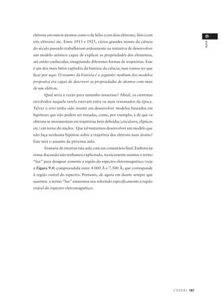elétrons em outros átomos como o de hélio (com dois elétrons), lítio (com




                                                                                               9
três elétrons) etc. Entre 1913 e 1925, vários grandes nomes da ciência




                                                                                               AULA
do século passado trabalharam arduamente na tentativa de desenvolver
um modelo atômico capaz de explicar as propriedades dos elementos,
até então conhecidas, imaginando diferentes formas de trajetórias. Esse
é um dos mais belos capítulos da história da ciência, mas vamos ter que
ficar por aqui. O resumo da história é o seguinte: nenhum dos modelos
propostos era capaz de descrever as propriedades de átomos com mais
de um elétron.
      Qual seria a razão para tamanho insucesso? Afinal, os cientistas
envolvidos naquela tarefa estavam entre os mais renomados da época.
Talvez o erro tenha sido insistir em desenvolver modelos baseados em
hipóteses que não podem ser testadas, como, por exemplo, a de que os
elétrons se movimentam em trajetórias bem definidas (circulares, elípticas
etc.) em torno do núcleo. Que tal tentarmos desenvolver um modelo que
não faça nenhuma hipótese sobre a trajetória dos elétrons num átomo?
Este será o assunto da próxima aula.
      Gostaria de encerrar esta aula com um comentário final. Embora na
nossa discussão não tenhamos explicitado, tecnicamente usamos o termo
“luz” para designar somente a região do espectro eletromagnético (veja
a Figura 9.4) compreendida entre 4.000 Å e 7.500 Å, que corresponde
à região visível do espectro. Portanto, de agora em diante sempre que
usarmos o termo “luz” estaremos nos referindo especificamente à região
visível do espectro eletromagnético.




                                                                             C E D E R J 187
 