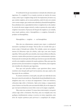 O combustível de que necessitamos é retirado dos alimentos que




                                                                                               1
ingerimos. E o oxigênio? Se as reações ocorrem no interior do nosso




                                                                                               AULA
corpo, como é que o oxigênio chega até lá? Ao respirarmos, levamos o ar,
que contém oxigênio, até os nossos pulmões, onde ele entra em contato
com o nosso sangue, que contém uma substância chamada hemoglobina.
Essa substância tem a capacidade de retirar o oxigênio do ar e de conduzi-
lo, através do nosso sangue arterial, a todos os pontos do corpo onde o
oxigênio é necessário. O processo de fixação do oxigênio é, na verdade,
uma reação química, entre a hemoglobina e o oxigênio, formando o
produto oxi-hemoglobina.


      Hemoglobina + oxigênio → oxi-hemoglobina


      Mas não nos alimentamos somente para repor o combustível
necessário à produção de energia. Você já deve ter ouvido falar que o
nosso corpo é formado por células. Na verdade, somos um conjunto
imenso de diferentes tipos de células, cada tipo com uma função
específica. Talvez possa lhe soar estranho, mas nossas células envelhecem,
morrem e muitas delas precisam ser quase que continuamente repostas.
O processo de reconstrução das células que morrem ou que são destruídas
envolve um complexo conjunto de reações químicas. Mas, para que elas
possam ocorrer, são necessários os reagentes. Novamente, esses reagentes
são extraídos dos alimentos que ingerimos.
      Para que você perceba melhor o que queremos dizer, vamos
examinar uma situação pela qual você já passou, mas que, espero, não
faça parte do seu cotidiano.
      É comum cortarmos a nossa pele, seja pelo uso indevido de uma
faca, por conta de um tombo etc. Dependendo da profundidade do corte,
atingimos uma veia e se inicia um sangramento. Como ato instintivo,
colocamos algo sobre o ferimento. Após certo tempo, o sangramento
cessa e forma-se no local do corte um material sólido, da cor do sangue, de
que você provavelmente já ouviu falar: trata-se de sangue coagulado.
      Mas como isso acontece? A nossa única intervenção é, em geral,
colocar algo sobre o ferimento. Pois bem, uma vez rompida uma veia
qualquer, imediatamente começa a ocorrer, no nosso organismo, uma
série de reações químicas para provocar a coagulação do sangue.




                                                                              C E D E R J 17
 