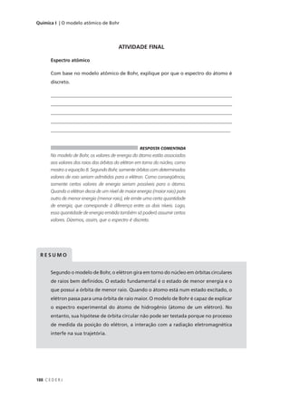 Química I | O modelo atômico de Bohr




                                           ATIVIDADE FINAL

        Espectro atômico

        Com base no modelo atômico de Bohr, explique por que o espectro do átomo é
        discreto.

        ____________________________________________________________________________
        ____________________________________________________________________________
        ____________________________________________________________________________
        ____________________________________________________________________________
        __________________________________________________________________________


                                                      RESPOSTA COMENTADA
        No modelo de Bohr, os valores de energia do átomo estão associados
        aos valores dos raios das órbitas do elétron em torno do núcleo, como
        mostra a equação 8. Segundo Bohr, somente órbitas com determinados
        valores de raio seriam admitidas para o elétron. Como conseqüência,
        somente certos valores de energia seriam possíveis para o átomo.
        Quando o elétron decai de um nível de maior energia (maior raio) para
        outro de menor energia (menor raio), ele emite uma certa quantidade
        de energia, que corresponde à diferença entre os dois níveis. Logo,
        essa quantidade de energia emitida também só poderá assumir certos
        valores. Dizemos, assim, que o espectro é discreto.




  RESUMO


        Segundo o modelo de Bohr, o elétron gira em torno do núcleo em órbitas circulares
        de raios bem definidos. O estado fundamental é o estado de menor energia e o
        que possui a órbita de menor raio. Quando o átomo está num estado excitado, o
        elétron passa para uma órbita de raio maior. O modelo de Bohr é capaz de explicar
        o espectro experimental do átomo de hidrogênio (átomo de um elétron). No
        entanto, sua hipótese de órbita circular não pode ser testada porque no processo
        de medida da posição do elétron, a interação com a radiação eletromagnética
        interfe na sua trajetória.




188 C E D E R J
 