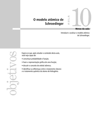10
                                                                          AULA
                            O modelo atômico de
                                   Schroedinger
                                                                                     Metas da aula
                                                                 Introduzir e analisar o modelo atômico
                                                                                         de Schroedinger.
objetivos

            Espera-se que, após estudar o conteúdo desta aula,
            você seja capaz de:
            • conceituar probabilidade e função;
            • fazer a representação gráﬁca de uma função;
            • discutir o conceito de orbital atômico;
            • identiﬁcar as diferenças entre o tratamento clássico
            e o tratamento quântico do átomo de hidrogênio.
 