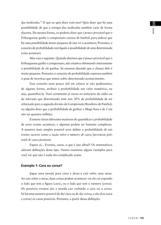 das moléculas.” O que eu quis dizer com isso? Quis dizer que há uma




                                                                                             10
possibilidade de que a energia das moléculas também varie de forma




                                                                                             AULA
discreta. Da mesma forma, eu poderia dizer que é pouco provável que o
Friburguense ganhe o campeonato carioca de futebol, para indicar que
há uma possibilidade muito pequena de isto vir a acontecer. Portanto, o
conceito de probabilidade está ligado à possibilidade de uma determinada
coisa acontecer.
      Mas veja o seguinte. Quando dizemos que é pouco provável que o
Friburguense ganhe o campeonato, não estamos eliminando inteiramente
a possibilidade de ele ganhar. Só estamos dizendo que a chance dele é
muito pequena. Portanto, o conceito de probabilidade expressa também
o grau de incerteza que temos sobre determinado acontecimento.
      Esse conceito seria pouco útil em ciência se não pudéssemos,
de alguma forma, atribuir à probabilidade um valor numérico, ou
seja, quantiﬁcá-la. Você certamente já ouviu no noticiário do rádio ou
da televisão que determinado time tem 30% de probabilidade de ser
rebaixado para a segunda divisão do Campeonato Brasileiro de Futebol,
ou alguém dizer que a probabilidade de ganhar a Mega-Sena é de 1 em
não sei quantos milhões.
      Existem várias diferentes maneiras de quantiﬁcar a probabilidade
de certo evento acontecer, e algumas podem ser bastante complexas.
A maneira mais simples possível seria deﬁnir a probabilidade de um
evento ocorrer como a razão entre o número de casos favoráveis pelo
total de casos possíveis.
      Espere aí... Eventos, casos, o que é isso aﬁnal? Os matemáticos
adoram deﬁnições desse tipo. Vamos examinar alguns exemplos para
você ver que não é nada tão complicado assim.


Exemplo 1: Cara ou coroa?

      Jogue uma moeda para cima e deixe-a cair sobre uma mesa.
Ao cair sobre a mesa, duas coisas podem acontecer: ou ela cai expondo
o lado que tem a ﬁgura (cara), ou o lado que tem o número (coroa).
Os possíveis eventos são a moeda cair exibindo a cara ou a coroa.
Só há uma maneira possível de dar cara ou de dar coroa, e são dois (cara
e coroa) os casos possíveis. Portanto, a partir dessa deﬁnição:




                                                                           C E D E R J 191
 