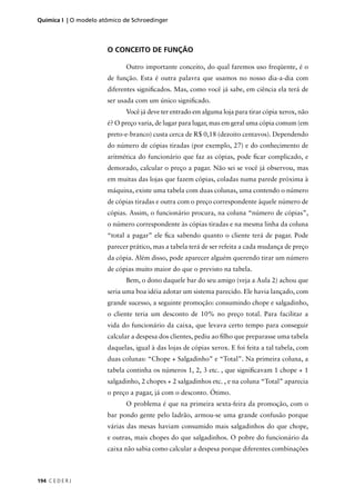 Química I | O modelo atômico de Schroedinger




                       O CONCEITO DE FUNÇÃO

                             Outro importante conceito, do qual faremos uso freqüente, é o
                       de função. Esta é outra palavra que usamos no nosso dia-a-dia com
                       diferentes signiﬁcados. Mas, como você já sabe, em ciência ela terá de
                       ser usada com um único signiﬁcado.
                             Você já deve ter entrado em alguma loja para tirar cópia xerox, não
                       é? O preço varia, de lugar para lugar, mas em geral uma cópia comum (em
                       preto-e-branco) custa cerca de R$ 0,18 (dezoito centavos). Dependendo
                       do número de cópias tiradas (por exemplo, 27) e do conhecimento de
                       aritmética do funcionário que faz as cópias, pode ﬁcar complicado, e
                       demorado, calcular o preço a pagar. Não sei se você já observou, mas
                       em muitas das lojas que fazem cópias, coladas numa parede próxima à
                       máquina, existe uma tabela com duas colunas, uma contendo o número
                       de cópias tiradas e outra com o preço correspondente àquele número de
                       cópias. Assim, o funcionário procura, na coluna “número de cópias”,
                       o número correspondente às cópias tiradas e na mesma linha da coluna
                       “total a pagar” ele ﬁca sabendo quanto o cliente terá de pagar. Pode
                       parecer prático, mas a tabela terá de ser refeita a cada mudança de preço
                       da cópia. Além disso, pode aparecer alguém querendo tirar um número
                       de cópias muito maior do que o previsto na tabela.
                             Bem, o dono daquele bar do seu amigo (veja a Aula 2) achou que
                       seria uma boa idéia adotar um sistema parecido. Ele havia lançado, com
                       grande sucesso, a seguinte promoção: consumindo chope e salgadinho,
                       o cliente teria um desconto de 10% no preço total. Para facilitar a
                       vida do funcionário da caixa, que levava certo tempo para conseguir
                       calcular a despesa dos clientes, pediu ao ﬁlho que preparasse uma tabela
                       daquelas, igual à das lojas de cópias xerox. E foi feita a tal tabela, com
                       duas colunas: “Chope + Salgadinho” e “Total”. Na primeira coluna, a
                       tabela continha os números 1, 2, 3 etc. , que signiﬁcavam 1 chope + 1
                       salgadinho, 2 chopes + 2 salgadinhos etc. , e na coluna “Total” aparecia
                       o preço a pagar, já com o desconto. Ótimo.
                             O problema é que na primeira sexta-feira da promoção, com o
                       bar pondo gente pelo ladrão, armou-se uma grande confusão porque
                       várias das mesas haviam consumido mais salgadinhos do que chope,
                       e outras, mais chopes do que salgadinhos. O pobre do funcionário da
                       caixa não sabia como calcular a despesa porque diferentes combinações



194 C E D E R J
 