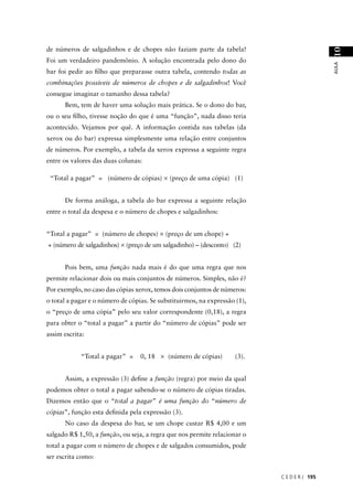 de números de salgadinhos e de chopes não faziam parte da tabela!




                                                                                              10
Foi um verdadeiro pandemônio. A solução encontrada pelo dono do




                                                                                              AULA
bar foi pedir ao ﬁlho que preparasse outra tabela, contendo todas as
combinações possíveis de números de chopes e de salgadinhos! Você
consegue imaginar o tamanho dessa tabela?
      Bem, tem de haver uma solução mais prática. Se o dono do bar,
ou o seu ﬁlho, tivesse noção do que é uma “função”, nada disso teria
acontecido. Vejamos por quê. A informação contida nas tabelas (da
xerox ou do bar) expressa simplesmente uma relação entre conjuntos
de números. Por exemplo, a tabela da xerox expressa a seguinte regra
entre os valores das duas colunas:

 “Total a pagar” = (número de cópias) × (preço de uma cópia) (1)


      De forma análoga, a tabela do bar expressa a seguinte relação
entre o total da despesa e o número de chopes e salgadinhos:


“Total a pagar” = (número de chopes) × (preço de um chope) +
+ (número de salgadinhos) × (preço de um salgadinho) – (desconto) (2)


      Pois bem, uma função nada mais é do que uma regra que nos
permite relacionar dois ou mais conjuntos de números. Simples, não é?
Por exemplo, no caso das cópias xerox, temos dois conjuntos de números:
o total a pagar e o número de cópias. Se substituirmos, na expressão (1),
o “preço de uma cópia” pelo seu valor correspondente (0,18), a regra
para obter o “total a pagar” a partir do “número de cópias” pode ser
assim escrita:


            “Total a pagar” =     0, 18 × (número de cópias)        (3).


      Assim, a expressão (3) deﬁne a função (regra) por meio da qual
podemos obter o total a pagar sabendo-se o número de cópias tiradas.
Dizemos então que o “total a pagar” é uma função do “número de
cópias”, função esta deﬁnida pela expressão (3).
      No caso da despesa do bar, se um chope custar R$ 4,00 e um
salgado R$ 1,50, a função, ou seja, a regra que nos permite relacionar o
total a pagar com o número de chopes e de salgados consumidos, pode
ser escrita como:


                                                                            C E D E R J 195
 