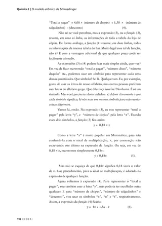 Química I | O modelo atômico de Schroedinger



                       “Total a pagar” = 4,00 × (número de chopes) + 1,50 × (número de
                       salgadinhos) – (desconto)                               (4).
                              Não sei se você percebeu, mas a expressão (3), ou a função (3),
                       resume, em uma só linha, as informações de toda a tabela da loja de
                       cópias. De forma análoga, a função (4) resume, em duas linhas, todas
                       as informações da imensa tabela do bar. Muito legal essa tal de função,
                       não é? E com a vantagem adicional de que qualquer preço pode ser
                       facilmente alterado.
                              As expressões (3) e (4) podem ﬁcar mais simples ainda, quer ver?
                       Em vez de ﬁcar escrevendo “total a pagar”, “número disso”, “número
                       daquilo” etc., podemos usar um símbolo para representar cada uma
                       dessas quantidades. Que símbolo? Sei lá. Qualquer um. Eu, por exemplo,
                       gosto de usar as letras do nosso alfabeto, mas outras pessoas preferem
                       usar letras do alfabeto grego. Que diferença isso faz? Nenhuma. É só um
                       símbolo. Mas você precisa ter dois cuidados: a) deﬁnir claramente o que
                       cada símbolo signiﬁca; b) não usar um mesmo símbolo para representar
                       coisas diferentes.
                              Vamos lá, então. Na expressão (3), eu vou representar “total a
                       pagar” pela letra “y”, e “número de cópias” pela letra “x”. Usando
                       esses dois símbolos, a função (3) ﬁca assim:
                                                         y = 0,18 × x


                              Como a letra “x” é muito popular em Matemática, para não
                       confundi-la com o sinal de multiplicação, ×, por convenção não
                       escrevemos este último na expressão da função. Ou seja, em vez de
                       0,18 × x, escrevemos simplesmente 0,18x:
                                                          y = 0,18x                     (5).


                              Mas não se esqueça de que 0,18x signiﬁca 0,18 vezes o valor
                       de x. Esse procedimento, para o sinal de multiplicação, é adotado na
                       expressão de qualquer função.
                              Agora voltemos à expressão (4). Para representar o “total a
                       pagar”, vou também usar a letra “y”, mas poderia ter escolhido outra
                       qualquer. E para “número de chopes”, “número de salgadinhos” e
                       “desconto”, vou usar os símbolos “x”, “u” e “t”, respectivamente.
                       Assim, a expressão da função (4) ﬁcaria:
                                                    y = 4x + 1,5u – t                 (6).



196 C E D E R J
 