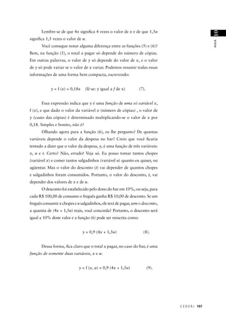 Lembre-se de que 4x signiﬁca 4 vezes o valor de x e de que 1,5u




                                                                                                  10
signiﬁca 1,5 vezes o valor de u.




                                                                                                  AULA
       Você consegue notar alguma diferença entre as funções (5) e (6)?
Bem, na função (5), o total a pagar só depende do número de cópias.
Em outras palavras, o valor de y só depende do valor de x, e o valor
de y só pode variar se o valor de x variar. Podemos resumir todas essas
informações de uma forma bem compacta, escrevendo:


            y = f (x) = 0,18x    (lê-se: y igual a f de x)        (7).


       Essa expressão indica que y é uma função de uma só variável x,
f (x), e que dado o valor da variável x (número de cópias) , o valor de
y (custo das cópias) é determinado multiplicando-se o valor de x por
0,18. Simples e bonito, não é?
       Olhando agora para a função (6), eu lhe pergunto? De quantas
variáveis depende o valor da despesa no bar? Creio que você ﬁcaria
tentado a dizer que o valor da despesa, y, é uma função de três variáveis:
x, u e t. Certo? Não, errado! Veja só. Eu posso tomar tantos chopes
(variável x) e comer tantos salgadinhos (variável u) quanto eu quiser, ou
agüentar. Mas o valor do desconto (t) vai depender de quantos chopes
e salgadinhos foram consumidos. Portanto, o valor do desconto, t, vai
depender dos valores de x e de u.
       O desconto foi estabelecido pelo dono do bar em 10%, ou seja, para
cada R$ 100,00 de consumo o freguês ganha R$ 10,00 de desconto. Se um
freguês consumir x chopes e u salgadinhos, ele terá de pagar, sem o desconto,
a quantia de (4x + 1,5u) reais, você concorda? Portanto, o desconto será
igual a 10% deste valor e a função (6) pode ser reescrita como:


                                y = 0,9 (4x + 1,5u)                 (8).


       Dessa forma, ﬁca claro que o total a pagar, no caso do bar, é uma
função de somente duas variáveis, x e u:


                             y = f (x, u) = 0,9 (4x + 1,5u)              (9).




                                                                                C E D E R J 197
 