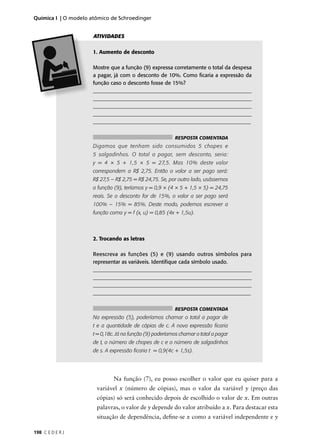 Química I | O modelo atômico de Schroedinger


                      ATIVIDADES

                      1. Aumento de desconto

                      Mostre que a função (9) expressa corretamente o total da despesa
                      a pagar, já com o desconto de 10%. Como ﬁcaria a expressão da
                      função caso o desconto fosse de 15%?
                      ____________________________________________________________
                      ____________________________________________________________
                      ____________________________________________________________
                      _____________________________________________________________
                      ___________________________________________________________


                                                           RESPOSTA COMENTADA
                      Digamos que tenham sido consumidos 5 chopes e
                      5 salgadinhos. O total a pagar, sem desconto, seria:
                      y = 4 × 5 + 1,5 × 5 = 27,5. Mas 10% deste valor
                      correspondem a R$ 2,75. Então o valor a ser pago será:
                      R$ 27,5 – R$ 2,75 = R$ 24,75. Se, por outro lado, usássemos
                      a função (9), teríamos y = 0,9 × (4 × 5 + 1,5 × 5) = 24,75
                      reais. Se o desconto for de 15%, o valor a ser pago será
                      100% – 15% = 85%. Deste modo, podemos escrever a
                      função como y = f (x, u) = 0,85 (4x + 1,5u).



                      2. Trocando as letras

                      Reescreva as funções (5) e (9) usando outros símbolos para
                      representar as variáveis. Identiﬁque cada símbolo usado.
                      ____________________________________________________________
                      ____________________________________________________________
                      _____________________________________________________________
                      ___________________________________________________________


                                                           RESPOSTA COMENTADA
                      Na expressão (5), poderíamos chamar o total a pagar de
                      t e a quantidade de cópias de c. A nova expressão ﬁcaria
                      t = 0,18c. Já na função (9) poderíamos chamar o total a pagar
                      de t, o número de chopes de c e o número de salgadinhos
                      de s. A expressão ﬁcaria t = 0,9(4c + 1,5s).




                               Na função (7), eu posso escolher o valor que eu quiser para a
                       variável x (número de cópias), mas o valor da variável y (preço das
                       cópias) só será conhecido depois de escolhido o valor de x. Em outras
                       palavras, o valor de y depende do valor atribuído a x. Para destacar esta
                       situação de dependência, deﬁne-se x como a variável independente e y

198 C E D E R J
 