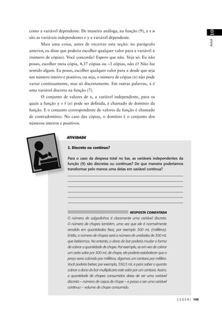 como a variável dependente. De maneira análoga, na função (9), x e u




                                                                                                                10
são as variáveis independentes e y a variável dependente.




                                                                                                                AULA
      Mais uma coisa, antes de encerrar esta seção: no parágrafo
anterior, eu disse que poderia escolher qualquer valor para a variável x
(número de cópias). Você concorda? Espero que não. Veja só. Eu não
posso, escolher meia cópia, 4,37 cópias ou –3 cópias, não é? Não faz
sentido algum. Eu posso, escolher qualquer valor para x desde que seja
um número inteiro e positivo, ou seja, o número de cópias (x) não pode
variar continuamente, mas só discretamente. Em outras palavras, x é
uma variável discreta na função (7).
      O conjunto de valores de x, a variável independente, para os
quais a função y = f (x) pode ser deﬁnida, é chamado de domínio da
função. E o conjunto correspondente de valores da função é chamado
de contradomínio. No caso das cópias, o domínio é o conjunto dos
números inteiros e positivos.


                     ATIVIDADE

                      3. Discreto ou contínuo?

                      Para o caso da despesa total no bar, as variáveis independentes da
                      função (9) são discretas ou contínuas? De que maneira poderíamos
                      transformar pelo menos uma delas em variável contínua?
                      _____________________________________________________________
                      _____________________________________________________________
                      _____________________________________________________________
                      _____________________________________________________________
                      _____________________________________________________________
                      ______________________________________________________________


                                                                 RESPOSTA COMENTADA
                      O número de salgadinhos é claramente uma variável discreta.
                      O número de chopes também, uma vez que ele é normalmente
                      vendido em quantidades ﬁxas, por exemplo 300 mL (mililitros).
                      Então, o número de chopes será o número de unidades de 300 mL
                      que bebermos. No entanto, o dono do bar poderia mudar a forma
                      de cobrar a quantidade de chope. Por exemplo, se em vez de cobrar
                      um certo valor por 300 mL de chope, ele poderia estabelecer que o
                      preço seria cobrado por mililitros, digamos um centavo por mililitro.
                      Você poderia beber, por exemplo, 550,5 mL e para saber o quanto
                      cobrar o dono do bar multiplicaria este valor por um centavo. Assim,
                      a quantidade de chopes consumidos deixa de ser uma variável
                      discreta – número de copos de chope – e passa a ser uma variável
                      contínua – volume de chope consumido.


                                                                                              C E D E R J 199
 