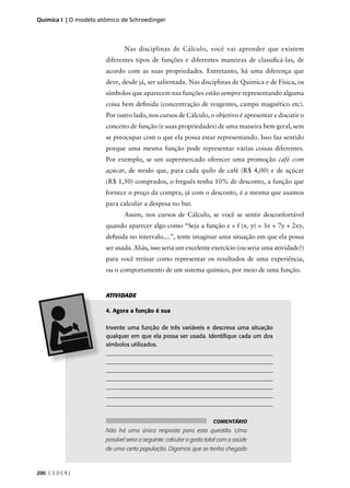 Química I | O modelo atômico de Schroedinger



                              Nas disciplinas de Cálculo, você vai aprender que existem
                       diferentes tipos de funções e diferentes maneiras de classiﬁcá-las, de
                       acordo com as suas propriedades. Entretanto, há uma diferença que
                       deve, desde já, ser salientada. Nas disciplinas de Química e de Física, os
                       símbolos que aparecem nas funções estão sempre representando alguma
                       coisa bem deﬁnida (concentração de reagentes, campo magnético etc).
                       Por outro lado, nos cursos de Cálculo, o objetivo é apresentar e discutir o
                       conceito de função (e suas propriedades) de uma maneira bem geral, sem
                       se preocupar com o que ela possa estar representando. Isso faz sentido
                       porque uma mesma função pode representar várias coisas diferentes.
                       Por exemplo, se um supermercado oferecer uma promoção café com
                       açúcar, de modo que, para cada quilo de café (R$ 4,00) e de açúcar
                       (R$ 1,50) comprados, o freguês tenha 10% de desconto, a função que
                       fornece o preço da compra, já com o desconto, é a mesma que usamos
                       para calcular a despesa no bar.
                              Assim, nos cursos de Cálculo, se você se sentir desconfortável
                       quando aparecer algo como “Seja a função z = f (x, y) = 3x + 7y + 2xy,
                       deﬁnida no intervalo....”, tente imaginar uma situação em que ela possa
                       ser usada. Aliás, isso seria um excelente exercício (ou seria uma atividade?)
                       para você treinar como representar os resultados de uma experiência,
                       ou o comportamento de um sistema químico, por meio de uma função.


                       ATIVIDADE

                       4. Agora a função é sua

                       Invente uma função de três variáveis e descreva uma situação
                       qualquer em que ela possa ser usada. Identiﬁque cada um dos
                       símbolos utilizados.
                       __________________________________________________________
                       __________________________________________________________
                       __________________________________________________________
                       __________________________________________________________
                       __________________________________________________________
                       __________________________________________________________
                       _________________________________________________________


                                                                     COMENTÁRIO
                       Não há uma única resposta para esta questão. Uma
                       possível seria a seguinte: calcular o gasto total com a saúde
                       de uma certa população. Digamos que se tenha chegado



200 C E D E R J
 