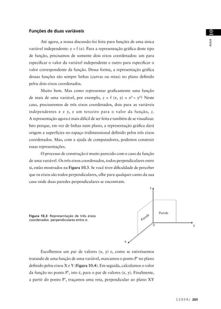 Funções de duas variáveis




                                                                                                                  10
                                                                                                                  AULA
       Até agora, a nossa discussão foi feita para funções de uma única
variável independente: y = f (x). Para a representação gráﬁca deste tipo
de função, precisamos de somente dois eixos coordenados: um para
especiﬁcar o valor da variável independente e outro para especiﬁcar o
valor correspondente da função. Dessa forma, a representação gráﬁca
dessas funções são sempre linhas (curvas ou retas) no plano deﬁnido
pelos dois eixos coordenados.
       Muito bem. Mas como representar graﬁcamente uma função
de mais de uma variável, por exemplo, z = f (x, y) = x4 – y4? Neste
caso, precisaremos de três eixos coordenados, dois para as variáveis
independentes x e y, e um terceiro para o valor da função, z.
A representação agora é mais difícil de ser feita e também de se visualizar.
Isto porque, em vez de linhas num plano, a representação gráﬁca dará
origem a superfícies no espaço tridimensional deﬁnido pelos três eixos
coordenados. Mas, com a ajuda de computadores, podemos construir
essas representações.
       O processo de construção é muito parecido com o caso da função
de uma variável. Os três eixos coordenados, todos perpendiculares entre
si, estão mostrados na Figura 10.3. Se você tiver diﬁculdade de perceber
que os eixos são todos perpendiculares, olhe para qualquer canto da sua
casa onde duas paredes perpendiculares se encontram.
                                                                               z




                                                                                       Parede
Figura 10.3: Representação de três eixos                                   e
                                                                       red
coordenados perpendiculares entre si.                               Pa
                                                                                   0                       y



                                                         x

       Escolhemos um par de valores (x, y) e, como se estivéssemos
tratando de uma função de uma variável, marcamos o ponto P’ no plano
deﬁnido pelos eixos X e Y (Figura 10.4). Em seguida, calculamos o valor
da função no ponto P’, isto é, para o par de valores (x, y). Finalmente,
a partir do ponto P’, traçamos uma reta, perpendicular ao plano XY



                                                                                                C E D E R J 203
 