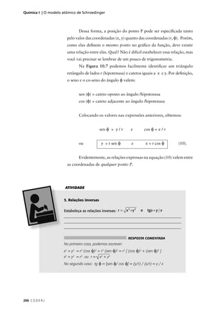 Química I | O modelo atômico de Schroedinger



                              Dessa forma, a posição do ponto P pode ser especiﬁcada tanto
                       pelo valor das coordenadas (x, y) quanto das coordenadas (r, φ). Porém,
                       como elas deﬁnem o mesmo ponto no gráﬁco da função, deve existir
                       uma relação entre elas. Qual? Não é difícil estabelecer essa relação, mas
                       você vai precisar se lembrar de um pouco de trigonometria.
                              Na Figura 10.7 podemos facilmente identiﬁcar um triângulo
                       retângulo de lados r (hipotenusa) e catetos iguais a x e y. Por deﬁnição,
                       o seno e o co-seno do ângulo φ valem:


                              sen (φ) = cateto oposto ao ângulo /hipotenusa
                              cos (φ) = cateto adjacente ao ângulo /hipotenusa


                              Colocando os valores nas expressões anteriores, obtemos:


                                            sen φ = y / r          e       cos φ = x / r


                              ou             y = r sen φ           e       x = r cos φ     (10).


                              Evidentemente, as relações expressas na equação (10) valem entre
                       as coordenadas de qualquer ponto P.




                      ATIVIDADE


                     5. Relações inversas

                     Estabeleça as relações inversas: r = x + y e tgφ = y x
                                                               2       2


                     ________________________________________________________________
                     _________________________________________________________________
                     _______________________________________________________________


                                                               RESPOSTA COMENTADA
                     No primeiro caso, podemos escrever:
                     x2 + y2 = r2 (cos φ)2 + r2 (sen φ)2 = r2 [ (cos φ)2 + (sen φ)2 ]
                     x2 + y2 = r2 ou r = √ x2 + y2
                     No segundo caso: tg φ = [sen φ/ cos φ] = (y/r) / (x/r) = y / x




206 C E D E R J
 