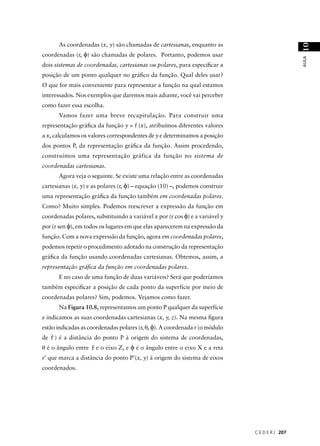 As coordenadas (x, y) são chamadas de cartesianas, enquanto as




                                                                                                10
coordenadas (r, φ) são chamadas de polares. Portanto, podemos usar




                                                                                                AULA
dois sistemas de coordenadas, cartesianas ou polares, para especiﬁcar a
posição de um ponto qualquer no gráﬁco da função. Qual deles usar?
O que for mais conveniente para representar a função na qual estamos
interessados. Nos exemplos que daremos mais adiante, você vai perceber
como fazer essa escolha.
       Vamos fazer uma breve recapitulação. Para construir uma
representação gráﬁca da função y = f (x), atribuímos diferentes valores
a x, calculamos os valores correspondentes de y e determinamos a posição
dos pontos P, da representação gráﬁca da função. Assim procedendo,
construímos uma representação gráfica da função no sistema de
coordenadas cartesianas.
       Agora veja o seguinte. Se existe uma relação entre as coordenadas
cartesianas (x, y) e as polares (r, φ) – equação (10) –, podemos construir
uma representação gráﬁca da função também em coordenadas polares.
Como? Muito simples. Podemos reescrever a expressão da função em
coordenadas polares, substituindo a variável x por (r cos φ) e a variável y
por (r sen φ), em todos os lugares em que elas aparecerem na expressão da
função. Com a nova expressão da função, agora em coordenadas polares,
podemos repetir o procedimento adotado na construção da representação
gráﬁca da função usando coordenadas cartesianas. Obtemos, assim, a
representação gráﬁca da função em coordenadas polares.
       E no caso de uma função de duas variáveis? Será que poderíamos
também especiﬁcar a posição de cada ponto da superfície por meio de
coordenadas polares? Sim, podemos. Vejamos como fazer.
       Na Figura 10.8, representamos um ponto P qualquer da superfície
e indicamos as suas coordenadas cartesianas (x, y, z). Na mesma ﬁgura
estão indicadas as coordenadas polares (r, θ, φ). A coordenada r (o módulo
   r
de r ) é a distância do ponto P à origem do sistema de coordenadas,
                    r
θ é o ângulo entre r e o eixo Z, e φ é o ângulo entre o eixo X e a reta
r’ que marca a distância do ponto P’(x, y) à origem do sistema de eixos
coordenados.




                                                                              C E D E R J 207
 
